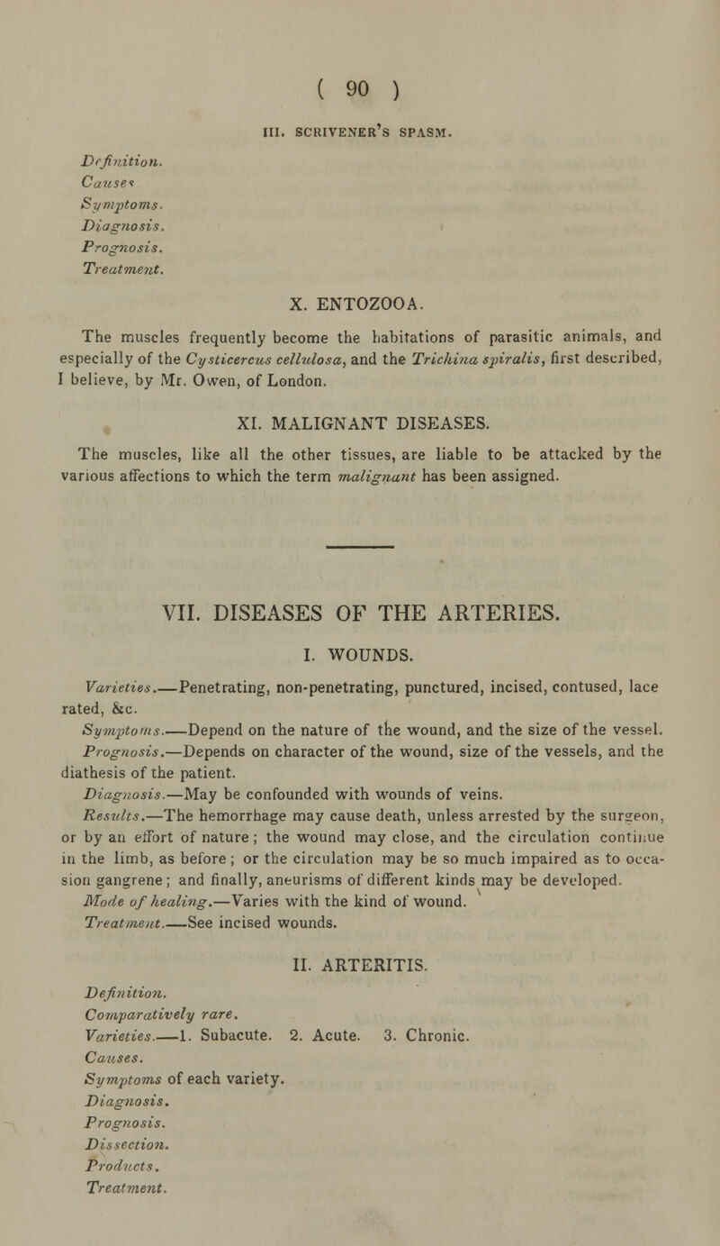 hi. scrivener's spasm. Definition. Causes Symptoms. Diag?iosis. Prognosis. Treatment. X. ENTOZOOA. The muscles frequently become the habitations of parasitic animals, and especially of the Cysticercus cellulosa, and the Trichina spiralis, first described, I believe, by Mr. Owen, of London. XI. MALIGNANT DISEASES. The muscles, like all the other tissues, are liable to be attacked by the various affections to which the term malignant has been assigned. VII. DISEASES OF THE ARTERIES. I. WOUNDS. Varieties Penetrating, non-penetrating, punctured, incised, contused, lace rated, &c. Symptoms Depend on the nature of the wound, and the size of the vessel. Prognosis.—Depends on character of the wound, size of the vessels, and the diathesis of the patient. Diagnosis.—May be confounded with wounds of veins. Results.—The hemorrhage may cause death, unless arrested by the surgeon, or by an effort of nature; the wound may close, and the circulation continue in the limb, as before; or the circulation may be so much impaired as to occa- sion gangrene; and finally, aneurisms of different kinds may be developed. Mode of healing.—Varies with the kind of wound. Treatment.—See incised wounds. II. ARTERITIS. Definition. Comparatively rare. Varieties.—1. Subacute. 2. Acute. 3. Chronic. Causes. Symptoms of each variety. Diagnosis. Prognosis. Dissection. Products.