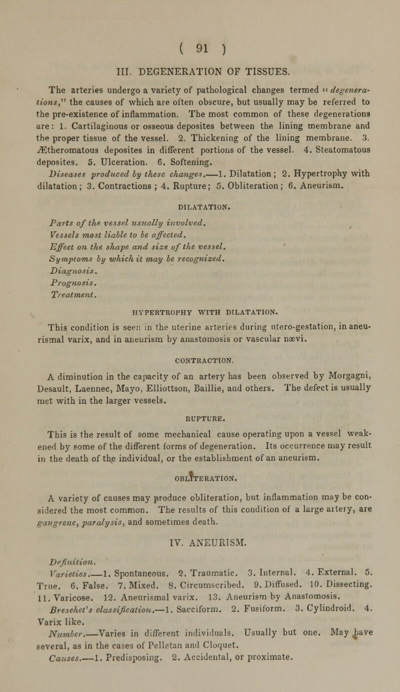 III. DEGENERATION OF TISSUES. The arteries undergo a variety of pathological changes termed « degenera- tions the causes of which are often obscure, but usually may be referred to the pre-existence of inflammation. The most common of these degenerations are: 1. Cartilaginous or osseous deposites between the lining membrane and the proper tissue of the vessel. 2. Thickening of the lining membrane. 3. iEtheromatous deposites in different portions of the vessel. 4. Steatomatous deposites. 5. Ulceration. 6. Softening. Diseases produced by these changes.—1. Dilatation ; 2. Hypertrophy with dilatation ; 3. Contractions ; 4. Rupture; 5. Obliteration ; 6. Aneurism. DILATATION. Parts of the vessel usually involved. Vessels most liable to be affected. Effect on the shape and size of the vessel. Symptoms by which it may be recognized. Diagnosis. Prognosis. Treatment. HYPERTROPHY WITH DILATATION. This condition is seen in the uterine arteries during utero-gestation, in aneu- rismal varix, and in aneurism by anastomosis or vascular naevi. CONTRACTION. A diminution in the capacity of an artery has been observed by Morgagni, Desault, Laennec, Mayo, Elliottson, Baillie, and others. The defect is usually met with in the larger vessels. RUPTURE. This is the result of some mechanical cause operating upon a vessel weak- ened by some of the different forms of degeneration. Its occurrence may result in the death of the individual, or the establishment of an aneurism. OBLITERATION. A variety of causes may produce obliteration, but inflammation may be con- sidered the most common. The results of this condition of a large artery, are gangrene, paralysis, and sometimes death. IV. ANEURISM. Definition. Varieties 1. Spontaneous. 2. Traumatic. 3. Internal. 4. External. 5. True. 6. False. 7. Mixed. 8. Circumscribed. 9. Diffused. 10. Dissecting. 11. Varicose. 12. Aneurismal varix. 13. Aneurism by Anastomosis. Breschet's classification.—1. Sacciform. 2. Fusiform. 3. Cylindroid. 4. Varix like. Number.—Varies in different individuals. Usually but one. May have several, as in the cases of Pelletan and Cloquet. Causes.—1. Predisposing. 2. Accidental, or proximate.