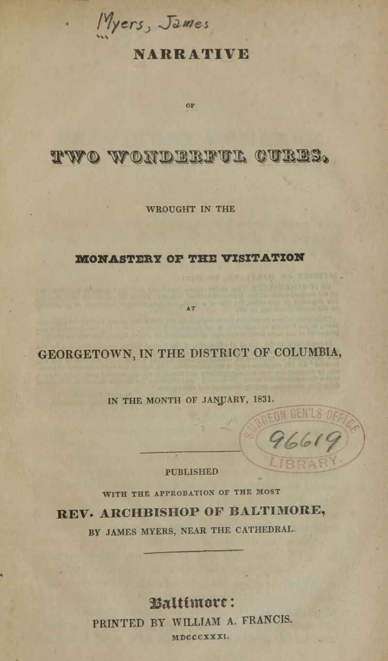 Myers-, J~a*?es NARRATIVE WROUGHT IN THE MONASTERY OF THE VISITATION GEORGETOWN, IN THE DISTRICT OF COLUMBIA, IN THE MONTH OF JANJJARY, 1831. : PUBLISHED WITH THE APPROBATION OF THE MOST REV. ARCHBISHOP OF BALTIMORE, BY JAMES MYERS, NEAR THE CATHEDRAL. Baltimore: PRINTED BY WILLTAM A. FRANCIS. MDCCCXXXI.