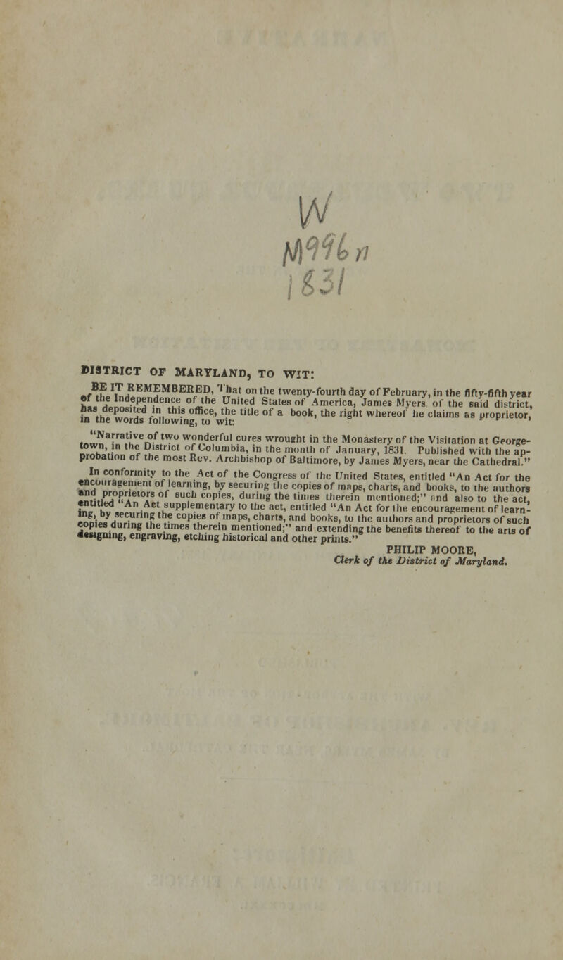 DISTRICT OF MARYLAND, TO WIT: -f^L1iLREM?MBER<-E?' '*%*} onthe twenty-fourth day of February, in the fifty-fifth year ef the Independence of the United States of America, James Myers of the said district, MWfo,owfnf to'w?t? tUle °f a b°°k' the ght Where°f he C'aimS  1Jr0priet0r' f„Narra,tiveIof twu wonderful cures wrought in the Monastery of the Visitation at George- „,Wh.'.? , DJslrlct f Columbia, in the month of January, 1831. Published with the Ip- proDation of the most Rev. Archbishop of Baltimore, by James Myers, near the Cathedral. -nr?,.?,0onf0r,nity ?, the •ActJ,f tne Congr,>ss of the United States, entitled An Act for the encouragement of learning, by securing the copies of maps, charts, and books, to the authors -« ;?li Vle Is of 8Uch c°Pies. dg the times therein mentioned; and also to the act. entitled An Act supplementary to the act, entitled An Act forllie encouragement of learn- J£\ y/ec-Urln5 ■ coples of lnaps' char,». and books, to the authors and proprietors of such 5«P.™- g times tnerei mentioned; and extending the benefits thereof to the arts of designing, engraving, etching historical and other prints. PHILIP MOORE, Clerk of the District of Maryland.