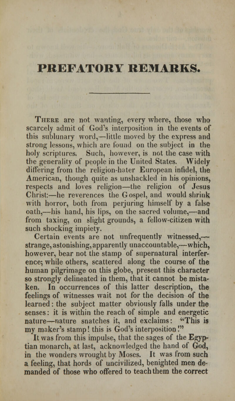 PREFATORY REMARKS. There are not wanting, every where, those who scarcely admit of God's interposition in the events of this sublunary word,—little moved by the express and strong lessons, which are found on the subject in the holy scriptures. Such, however, is not the case with the generality of people in the United States. Widely differing from the religion-hater European infidel, the American, though quite as unshackled in his opinions, respects and loves religion—the religion of Jesus Christ:—he reverences the Gospel, and would shrink with horror, both from perjuring himself by a false oath,—his hand, his lips, on the sacred volume,—and from taxing, on slight grounds, a fellow-citizen with such shocking impiety. Certain events are not unfrequently witnessed,— strange, astonishing,apparently unaccountable,—which, however, bear not the stamp of supernatural interfer- ence; while others, scattered along the course of the human pilgrimage on this globe, present this character so strongly delineated in them, that it cannot be mista- ken. In occurrences of this latter description, the feelings of witnesses wait not for the decision of the learned: the subject matter obviously falls under the senses: it is within the reach of simple and energetic nature—nature snatches it, and exclaims: This is my maker's stamp! this is God's interposition! It was from this impulse, that the sages of the Egyp- tian monarch, at last, acknowledged the hand of God, in the wonders wrought by Moses. It was from such a feeling, that hords of uncivilized, benighted men de- manded of those who offered to teach them the correct