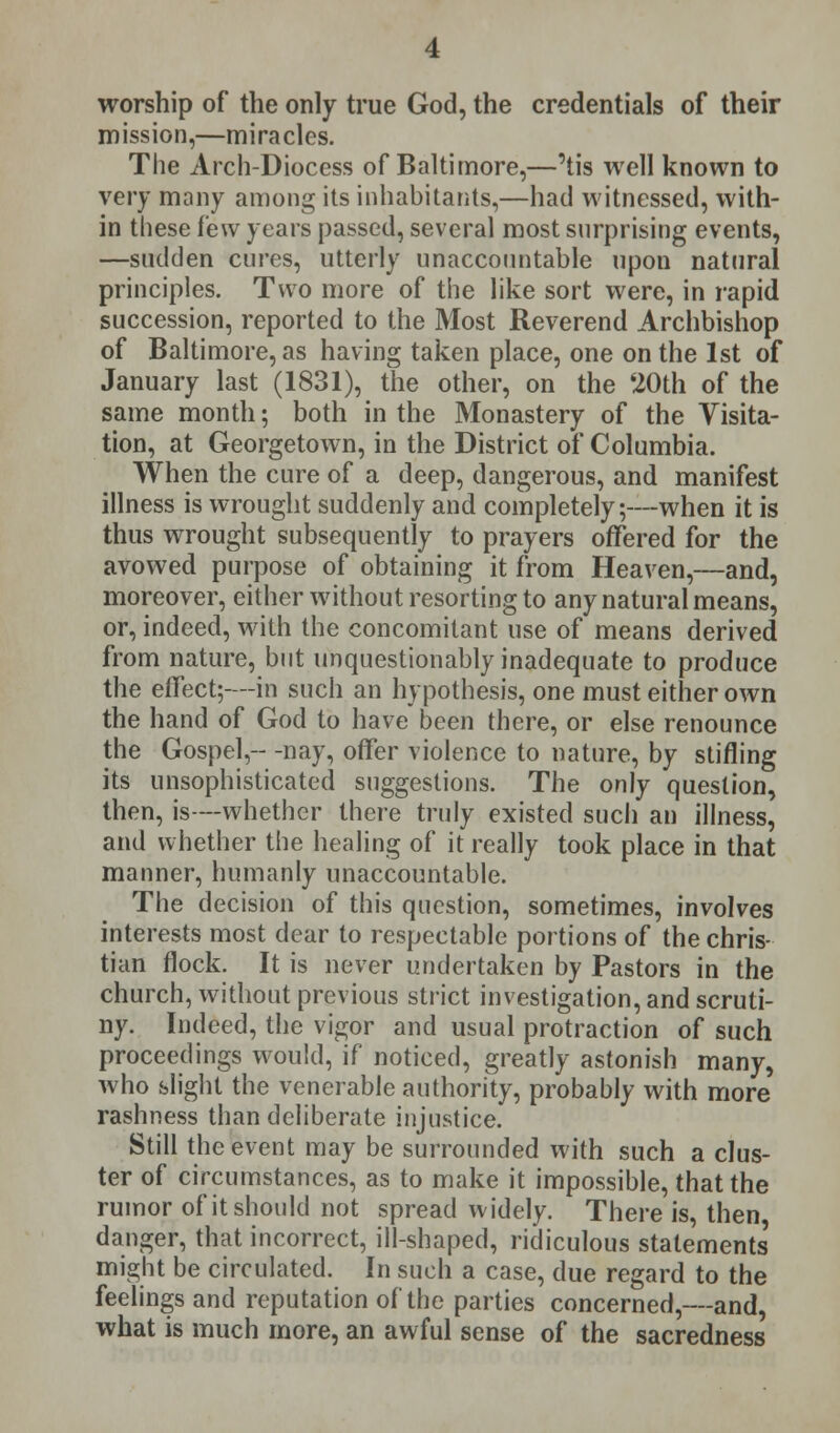 worship of the only true God, the credentials of their mission,—miracles. The Arch-Diocess of Baltimore,—'tis well known to very many among its inhabitants,—had witnessed, with- in these few years passed, several most surprising events, —sudden cures, utterly unaccountable upon natural principles. Two more of the like sort were, in rapid succession, reported to the Most Reverend Archbishop of Baltimore, as having taken place, one on the 1st of January last (1831), the other, on the 20th of the same month; both in the Monastery of the Visita- tion, at Georgetown, in the District of Columbia. When the cure of a deep, dangerous, and manifest illness is wrought suddenly and completely;—when it is thus wrought subsequently to prayers offered for the avowed purpose of obtaining it from Heaven,—and, moreover, either without resorting to any natural means, or, indeed, with the concomitant use of means derived from nature, but unquestionably inadequate to produce the effect;—in such an hypothesis, one must either own the hand of God to have been there, or else renounce the Gospel,-- -nay, offer violence to nature, by stifling its unsophisticated suggestions. The only question, then, is—whether there truly existed such an illness, and whether the healing of it really took place in that manner, humanly unaccountable. The decision of this question, sometimes, involves interests most dear to respectable portions of the chris- tian flock. It is never undertaken by Pastors in the church, without previous strict investigation, and scruti- ny. Indeed, the vigor and usual protraction of such proceedings would, if noticed, greatly astonish many, who slight the venerable authority, probably with more rashness than deliberate injustice. Still the event may be surrounded with such a clus- ter of circumstances, as to make it impossible, that the rumor of it should not spread widely. There is, then danger, that incorrect, ill-shaped, ridiculous statements' might be circulated. In such a case, due regard to the feelings and reputation of the parties concerned,—and, what is much more, an awful sense of the sacredness