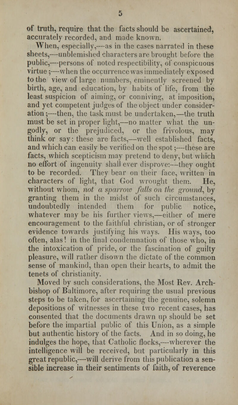 of truth, require that the facts should be ascertained, accurately recorded, and made known. When, especially,—as in the cases narrated in these sheets,—unblemished characters are brought before the public,—persons of noted respectibility, of conspicuous virtue ;—when the occurrence was immediately exposed to the view of large numbers, eminently screened by birth, age, and education, by habits of life, from the least suspicion of aiming, or conniving, at imposition, and yet competent judges of the object under consider- ation ;—then, the task must be undertaken,—the truth must be set in proper light,—no matter what the un- godly, or the prejudiced, or the frivolous, may think or say: these are facts,—well established facts, and which can easily be verified on the spot;—these are facts, which scepticism may pretend to deny, but which no effort of ingenuity shall ever disprove:—they ought to be recorded. They bear on their face, written in characters of light, that God wrought them. He, without whom, not a sparrow falls on the ground, by granting them in the midst of such circumstances, undoubtedly intended them for public notice, whatever may be his further views,—either of mere encouragement to the faithful christian, or of stronger evidence towards justifying his ways. His ways, too often, alas! in the final condemnation of those who, in the intoxication of pride, or the fascination of guilty pleasure, will rather disown the dictate of the common sense of mankind, than open their hearts, to admit the tenets of Christianity. Moved by such considerations, the Most Rev. Arch- bishop of Baltimore, after requiring the usual previous steeps to be taken, for ascertaining the genuine, solemn depositions of witnesses in these two recent cases, has consented that the documents drawn up should be set before the impartial public of this Union, as a simple but authentic history of the facts. And in so doing, he indulges the hope, that Catholic flocks,—wherever the intelligence will be received, but particularly in this great republic,—will derive from this publication a sen- sible increase in their sentiments of faith, of reverence