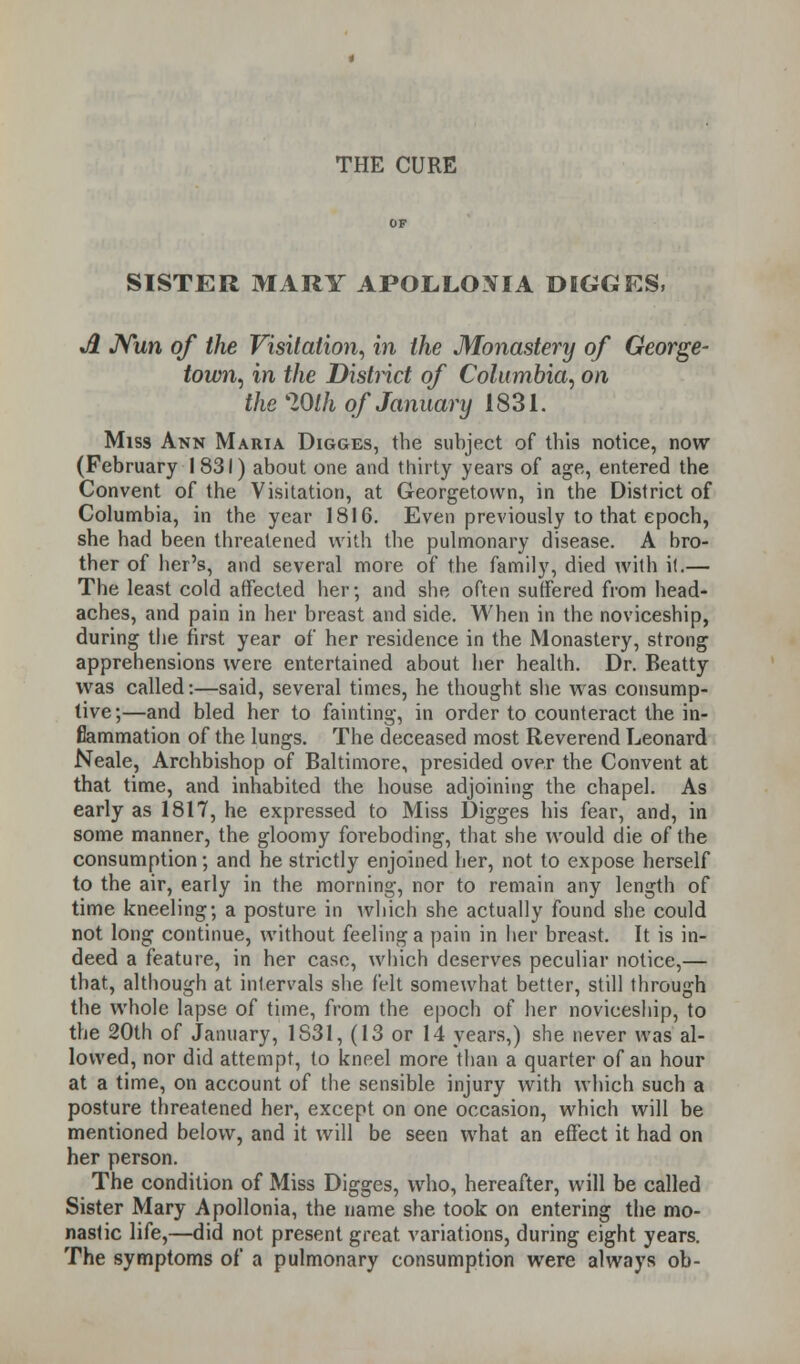 SISTER MARY APOLLOXIA DIGGES, Jl Nun of the Visitation, in the Monastery of George- town, in the District of Columbia, on the lOlh of January 1831. Miss Ann Maria Digges, the subject of this notice, now (February 1831) about one and thirty years of age, entered the Convent of the Visitation, at Georgetown, in the District of Columbia, in the year 1816. Even previously to that epoch, she had been threatened with the pulmonary disease. A bro- ther of her's, and several more of the family, died with i(.— The least cold affected her; and she often suffered from head- aches, and pain in her breast and side. When in the noviceship, during the first year of her residence in the Monastery, strong apprehensions were entertained about her health. Dr. Beatty was called:—said, several times, he thought she was consump- tive;—and bled her to fainting, in order to counteract the in- flammation of the lungs. The deceased most Reverend Leonard Neale, Archbishop of Baltimore, presided over the Convent at that time, and inhabited the house adjoining the chapel. As early as 1817, he expressed to Miss Digges his fear, and, in some manner, the gloomy foreboding, that she would die of the consumption; and he strictly enjoined her, not to expose herself to the air, early in the morning, nor to remain any length of time kneeling; a posture in which she actually found she could not long continue, without feeling a pain in her breast. It is in- deed a feature, in her case, which deserves peculiar notice,— that, although at intervals she felt somewhat better, still through the whole lapse of time, from the epoch of her noviceship, to the 20th of January, 1S31, (13 or 14 years,) she never was al- lowed, nor did attempt, to kneel more than a quarter of an hour at a time, on account of the sensible injury with which such a posture threatened her, except on one occasion, which will be mentioned below, and it will be seen what an effect it had on her person. The condition of Miss Digges, who, hereafter, will be called Sister Mary Apollonia, the name she took on entering the mo- nastic life,—did not present great variations, during eight years. The symptoms of a pulmonary consumption were always ob-