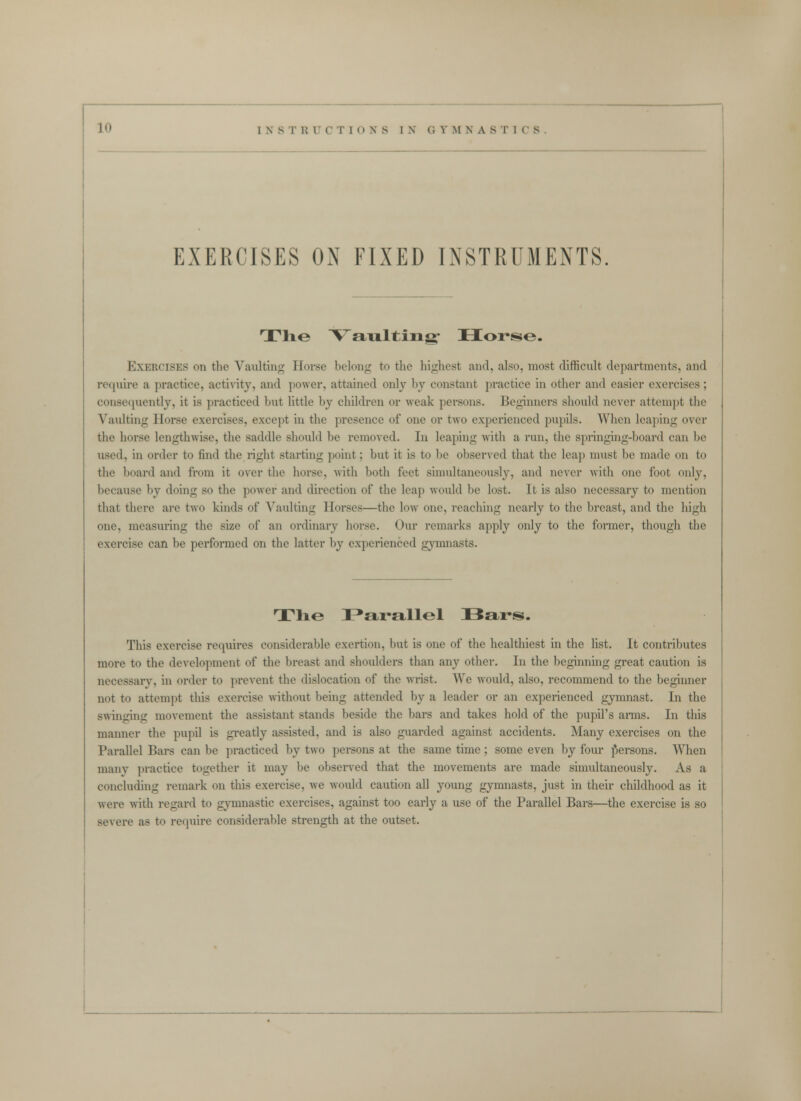 EXERCISES ON FIXED INSTRUMENTS. The V'au.lting' Horse. Exercises on the Vaulting Horse belong to the highest and, also, most difficult departments, and recjuire a practice, acti\nty, and power, attained only by constant practice in other and easier exercises; consc([ucntly, it is practiced but little by children or weak persons. Beginners should never attempt the Vaidting Horse exercises, except in the presence of one or two experienced pupils. When leaping over the horse lengthwise, the saddle should be removed. In leaping witli a run, the springing-board can be used, in order to find the right starting point; but it is to be observed that the leap must be made on to the board and from it over the horse, with both feet simultaneously, and never Avith one foot only, because by doing so the power and direction of the leap would be lost. It is also necessary to mention that there are two kinds of Vaulting Horses—the low one, reaching nearly to the breast, and the high one, measuring the size of an ordinary horse. Our remarks apply only to the former, though the exercise can be performed on the latter by experienced gymnasts. Tlie I^arallel iBars. This exercise requires considerable exertion, but is one of the healthiest in the list. It contributes more to the development of the breast and shoulders than any other. In the beginning great caution is necessary, in order to prevent the dislocation of the wrist. We would, also, recommend to the beginner not to attempt this exercise without being attended by a leader or an experienced gymnast. In the swinging movement the assistant stands beside the bars and takes hold of the pupil's arms. In this manner the pupil is gi'eatly assisted, and is also guarded against accidents. Many exercises on the Parallel Bars can be practiced by two persons at the same time; some even by four jiersons. When many practice together it may be observed that the movements are made simultaneously. As a concluding remark on this exercise, we would caution all young gymnasts, just in their childhood as it were with regard to gymnastic exercises, against too early a use of the Parallel Bars—the exercise is so severe as to require considerable strength at the outset.