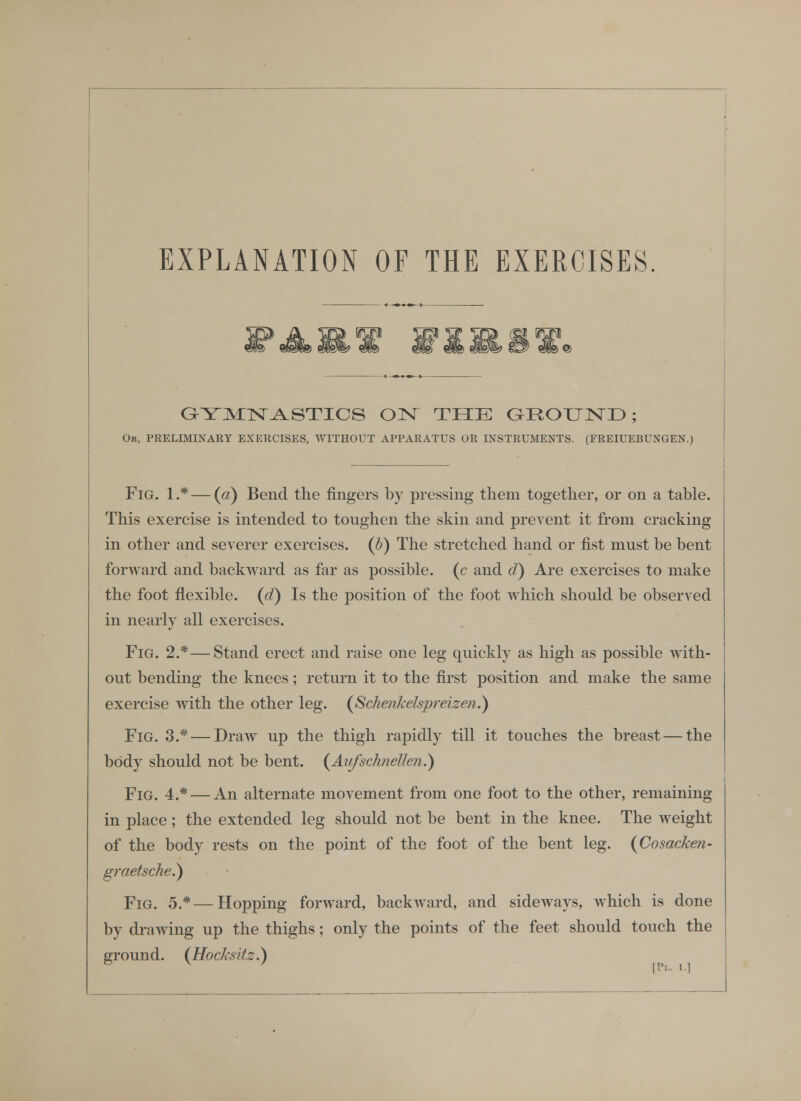 EXPLANATION OF THE EXERCISES. OYJS^lSr^STICS 0]SI THE aHOUND; Or, preliminary EXERCISES, WITHOUT APPARATUS OR INSTRUMENTS. (FREIUEBUNGEN. Fig. 1.* — {a) Bend the fingers by pressing them together, or on a table. This exercise is intended to toughen the skin and prevent it from cracking in other and severer exercises, {h) The stretched hand or fist must be bent forward and backward as far as jiossible. (c and d) Are exercises to make the foot flexible, {d) Is the position of the foot which should be observed in nearly all exercises. Fig. 2.*—Stand erect and raise one leg quickly as high as possible with- out bending the knees; return it to the first position and make the same exercise with the other leg. (^Schenkelspreizen.) Fig. 3.* — Draw up the thigh rapidly till it touches the breast — the body should not be bent. (Aufschnellen^ Fig. 4.* — An alternate movement from one foot to the other, remaining in place; the extended leg should not be bent in the knee. The weight of the body rests on the point of the foot of the bent leg. (Cosacken- gi-aetsche.) Fig. 5.*—Hopping forward, backward, and sideAvays, which is done by drawing up the thighs; only the points of the feet should touch the ground. (^Hocksiiz.)