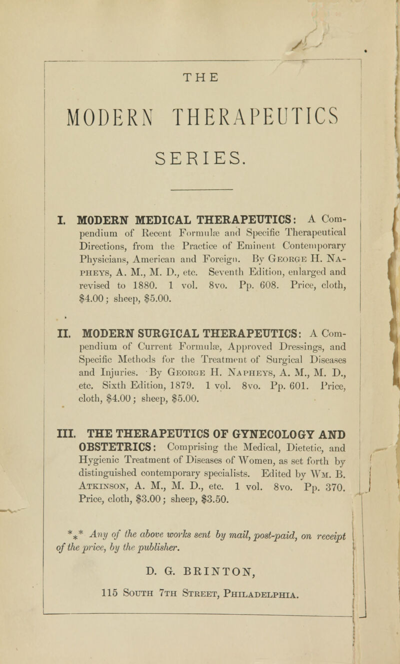 A < THE MODERN THERAPEUTICS SERIES. I. MODERN MEDICAL THERAPEUTICS: A Com- pendium of Recent Formula1 and Specific Therapeutical Directions, from the Practice of Eminent Contemporary Physicians, American and Foreign. By GEORGE H. Na- PHEYS, A. M., M. D., etc. Seventh Edition, enlarged and revised to 1880. 1 vol. 8vo. Pp. 608. Price, cloth, $4.00; sheep, $5.00. II. MODERN SURGICAL THERAPEUTICS: A Com- pendium of Current Formulas, Approved Dressings, and Specific Methods for the Treatment of Surgical Diseases and Injuries. By George H. Napheys, A. M., M. D., etc. Sixth Edition, 1879. 1 vol. 8vo. Pp. 601. Price, cloth, $4.00; sheep, $5.00. m. THE THERAPEUTICS OF GYNECOLOGY AND OBSTETRICS: Comprising the Medical, Dietetic, and Hygienic Treatment of Diseases of Women, as set forth by distinguished contemporary specialists. Edited by Wm. B. Atkinson, A. M., M. D., etc. 1 vol. 8vo. Pp. 370. Price, cloth, $3.00; sheep, $3.50. %* Any of the above works sent by mail, post-paid, on receipt of the price, by the publisher. \ D. G. BRINTON, 115 South 7th Street, Philadelphia.