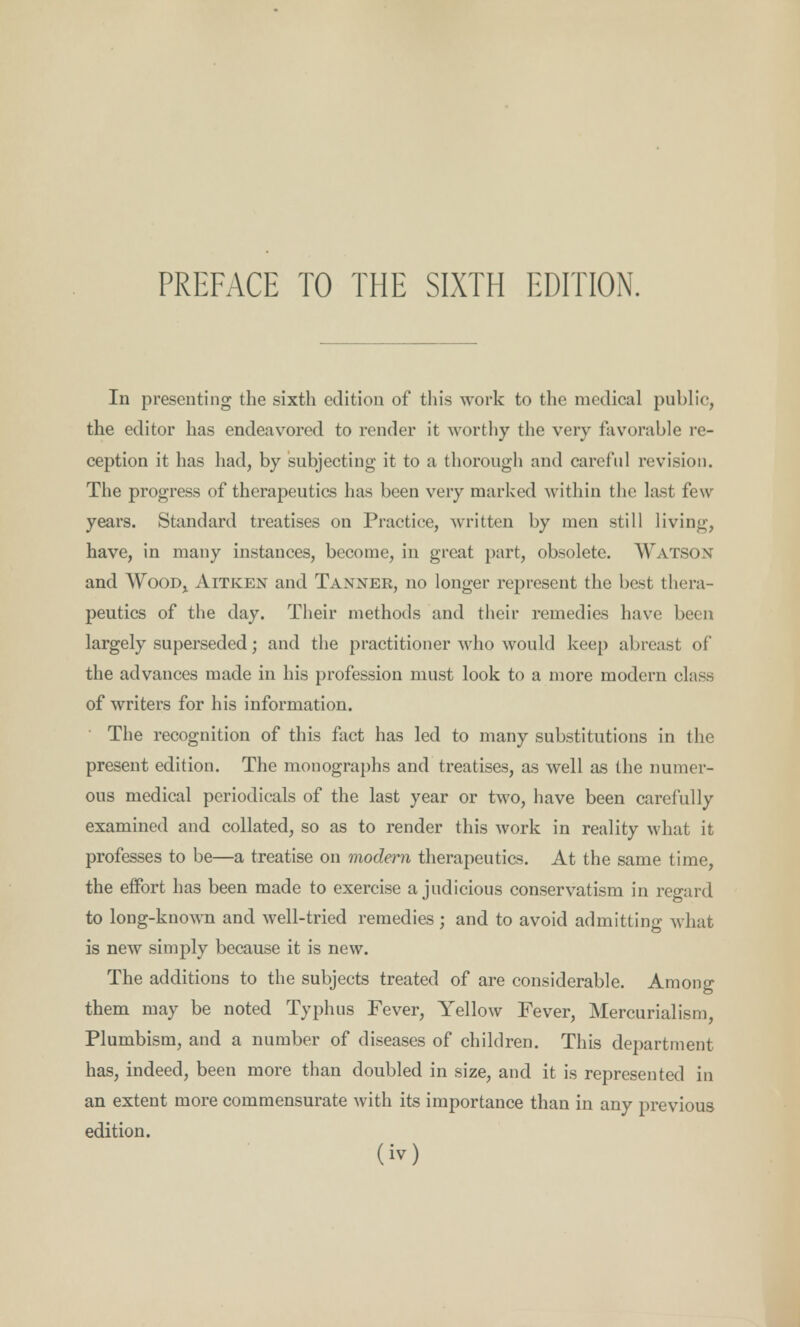 Ill presenting the sixth edition of this work to the medical public, the editor has endeavored to render it worthy the very favorable re- ception it has had, by subjecting it to a thorough and careful revision. The progress of therapeutics has been very marked within the last few years. Standard treatises on Practice, written by men still living, have, in many instances, become, in great part, obsolete. Watson and Wood, Aitken and Tanner, no longer represent the best thera- peutics of the day. Their methods and their remedies have been largely superseded; and the practitioner who would keep abreast of the advances made in his profession must look to a more modern class of writers for his information. The recognition of this fact has led to many substitutions in the present edition. The monographs and treatises, as well as the numer- ous medical periodicals of the last year or two, have been carefully examined and collated, so as to render this work in reality what it professes to be—a treatise on modern therapeutics. At the same time, the effort has been made to exercise a judicious conservatism in regard to long-known and well-tried remedies ; and to avoid admitting what is new simply because it is new. The additions to the subjects treated of are considerable. Among them may be noted Typhus Fever, Yellow Fever, Mercurialism, Plumbism, and a number of diseases of children. This department has, indeed, been more than doubled in size, and it is represented in an extent more commensurate with its importance than in any previous edition.