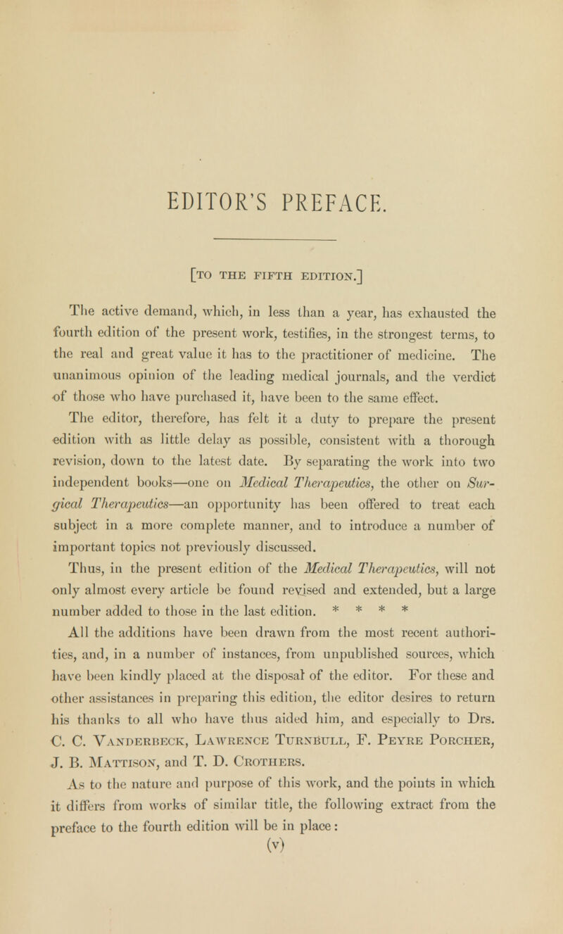 EDITOR'S PREFACE. [to the fifth edition.] The active demand, which, in less than a year, has exhausted the fourth edition of the present work, testifies, in the strongest terms, to the real and great value it has to the practitioner of medicine. The unanimous opinion of the leading medical journals, and the verdict of those who have purchased it, have been to the same effect. The editor, therefore, has felt it a duty to prepare the present edition with as little delay as possible, consistent with a thorough revision, down to the latest date. By separating the work into two independent books—one on Medical Therapeutics, the other on Sur- gical Therapeutics—an opportunity has been offered to treat each subject in a more complete manner, and to introduce a number of important topics not previously discussed. Thus, in the present edition of the Medical Therapeutics, will not only almost every article be found revised and extended, but a large number added to those in the last edition. * * * * All the additions have been drawn from the most recent authori- ties, and, in a number of instances, from unpublished sources, which have been kindly placed at the disposal of the editor. For these and other assistances in preparing this edition, the editor desires to return his thanks to all who have thus aided him, and especially to Drs. C. C. Vanderbeck, Lawrence Turnbull, F. Peyre Porcher, J. B. Mattison, and T. D. Crothers. As to the nature and purpose of this work, and the points in which it differs from works of similar title, the following extract from the preface to the fourth edition will be in place: