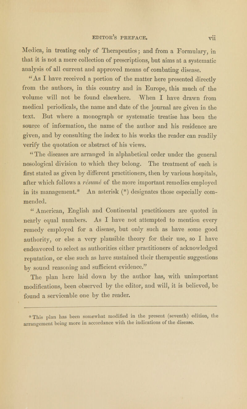 Medica, in treating only of Therapeutics; and from a Formulary, in that it is not a mere collection of prescriptions, but aims at a systematic analysis of all current and approved means of combating disease. As I have received a portion of the matter here presented directly from the authors, in this country and in Europe, this much of the volume will not be found elsewhere. When I have drawn from medical periodicals, the name and date of the journal are given in the text. But where a monograph or systematic treatise has been the source of information, the name of the author and his residence are given, and by consulting the index to his works the reader can readily verify the quotation or abstract of his views. The diseases are arranged in alphabetical order under the general nosological division to which they belong. The treatment of each is first stated as given by different practitioners, then by various hospitals, after which follows a resume of the more important remedies employed in its management.* An asterisk (*) designates those especially com- mended. American, English and Continental practitioners are quoted in nearly equal numbers. As I have not attempted to mention every remedy employed for a disease, but only such as have some good authority, or else a very plausible theory for their use, so I have endeavored to select as authorities either practitioners of acknowledged reputation, or else such as have sustained their therapeutic suggestions by sound reasoning and sufficient evidence. The plan here laid down by the author has, with unimportant modifications, been observed by the editor, and will, it is believed, be found a serviceable one by the reader. *This plan has been somewhat modified in the present (seventh) edition, the rangement being more in accordance with the indications of the disease.