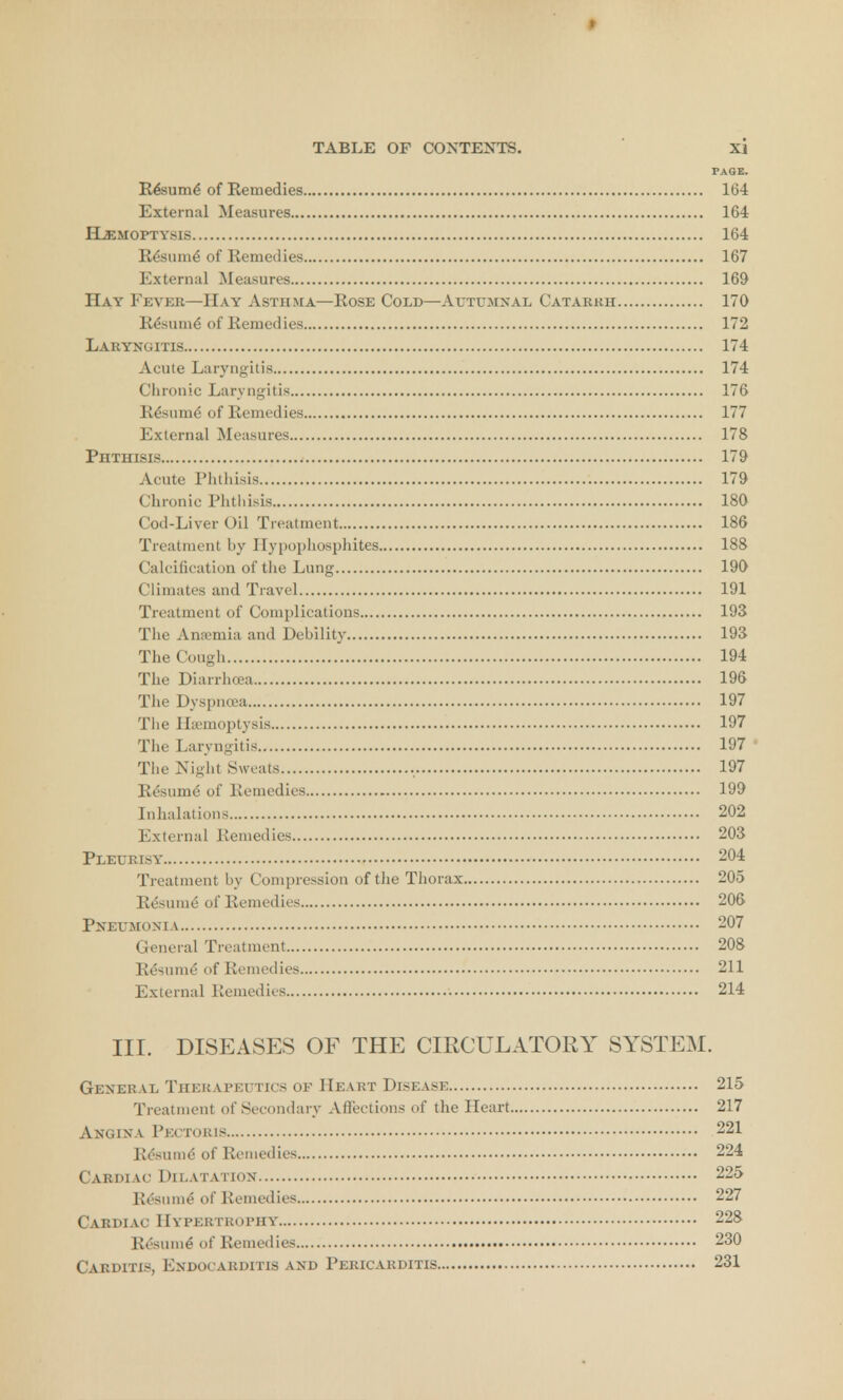 PAGE. Resume' of Remedies 164 External Measures 164 ILemoptysis 164 Re'sunie' of Remedies 167 External Measures 169 Hay Fever—Hay Asthma—Rose Cold—Autumnal Catarkh 170 Re'sunie' of Remedies 172 Laryngitis 174 Acute Laryngitis 174 Chronic Laryngitis 176 Resume' of Remedies 177 External Measures 178 Phthisis 179 Acute Phthisis 179 Chronic Phthisis 180 Cod-Liver Oil Treatment 186 Treatment by Hypophosphites 188 Calcification of the Lung 190 Climates and Travel 191 Treatment of Complications 193 The Ameniia and Debility 193 The Cough 194 The Diarrhoea 196 The Dyspnoea 197 The Hemoptysis 197 The Laryngitis 197 The Night Sweats 197 Resume' of Remedies 199 Inhalations 202 External Remedies 203 Pleurisy 204 Treatment by Compression of the Thorax 205 Resume' of Remedies 206 Pneumonia 207 General Treatment 208 Re'sunie' of Remedies 211 External Remedies 214 III. DISEASES OF THE CIRCULATORY SYSTEM. General Therapeutics of Heart Disease 215 Treatment of Secondary Affections of the Heart 217 Angina Pectoris 221 Re'sunie' of Remedies 224 Cardiac Dilatation 225 Resume' of Remedies 227 Cardiac Hypertrophy 228 Re'sunie' of Remedies 230 Carditis, Endocarditis and Pericarditis 231