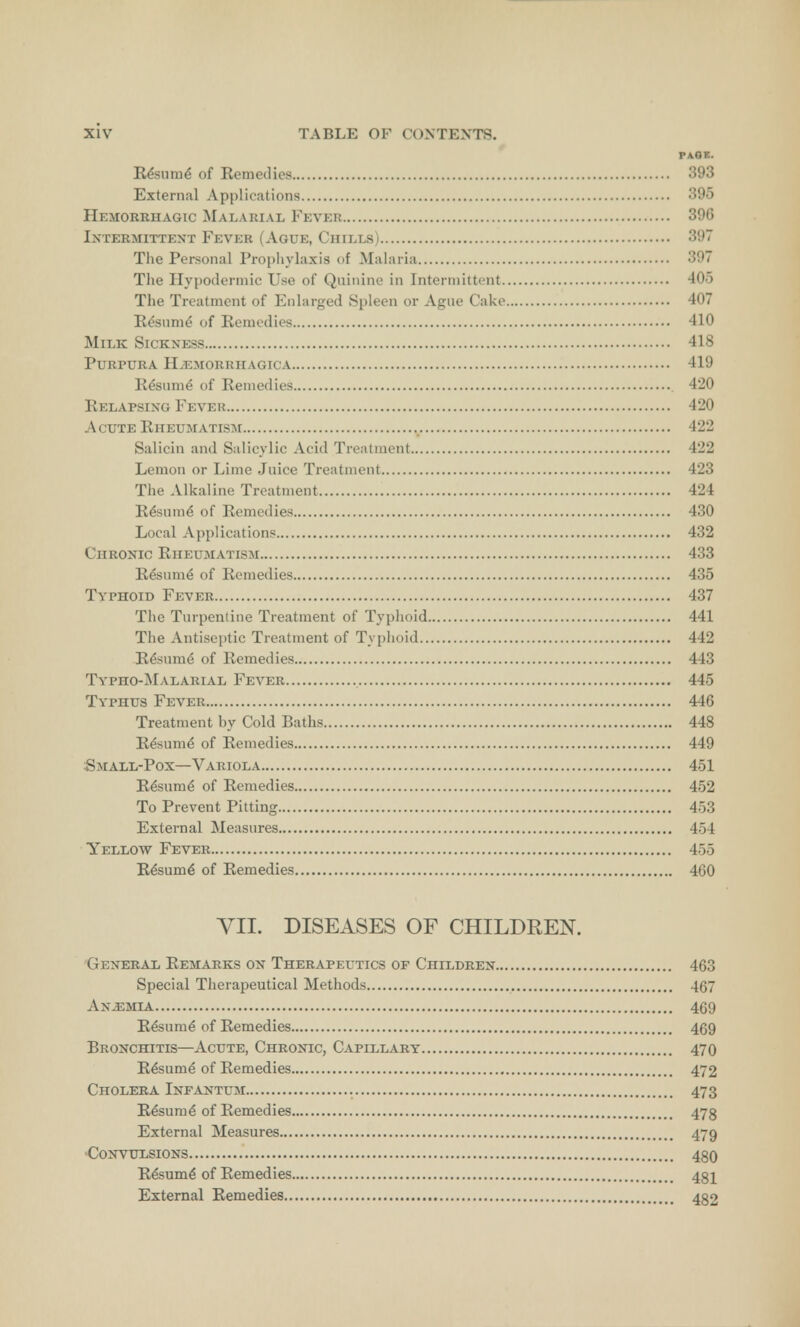 PAGE. Resume of Remedies 393 External Applications 395 Hemorrhagic Malarial Fever 396 Intermittent Fever (Ague, Chills) 397 The Personal Prophylaxis of Malaria 397 The Hypodermic Use of Quinine in Intermittent 405 The Treatment of Enlarged Spleen or Ague Cake 407 Resume of Remedies 410 Milk Sickness 418 Purpura Hemorrhagica 419 Resume of Remedies 420 Relapsing Fever 420 Acute Rheumatism 422 Salicin and Salicylic Acid Treatment 422 Lemon or Lime Juice Treatment 423 The Alkaline Treatment 424 Resume' of Remedies 430 Local Applications 432 Chronic Rheumatism 433 Resume' of Remedies 435 Typhoid Fever 437 The Turpentine Treatment of Typhoid 441 The Antiseptic Treatment of Typhoid 442 Resume^ of Remedies 443 Typho-Malarial Fever 445 Typhus Fever 446 Treatment by Cold Baths 448 Resume of Remedies 449 Small-Pox—Variola 451 Resume of Remedies 452 To Prevent Pitting 453 External Measures 454 Yellow Fever 455 Resum6 of Remedies 460 VII. DISEASES OF CHILDREN. General Remarks on Therapeutics of Children 463 Special Therapeutical Methods 467 Anemia 469 Resume of Remedies 469 Bronchitis—Acute, Chronic, Capillary 470 Resume of Remedies 472 Cholera Infantum 47 3 Resurne of Remedies 473 External Measures 479 Convulsions 480 Resume of Remedies 481 External Remedies 482