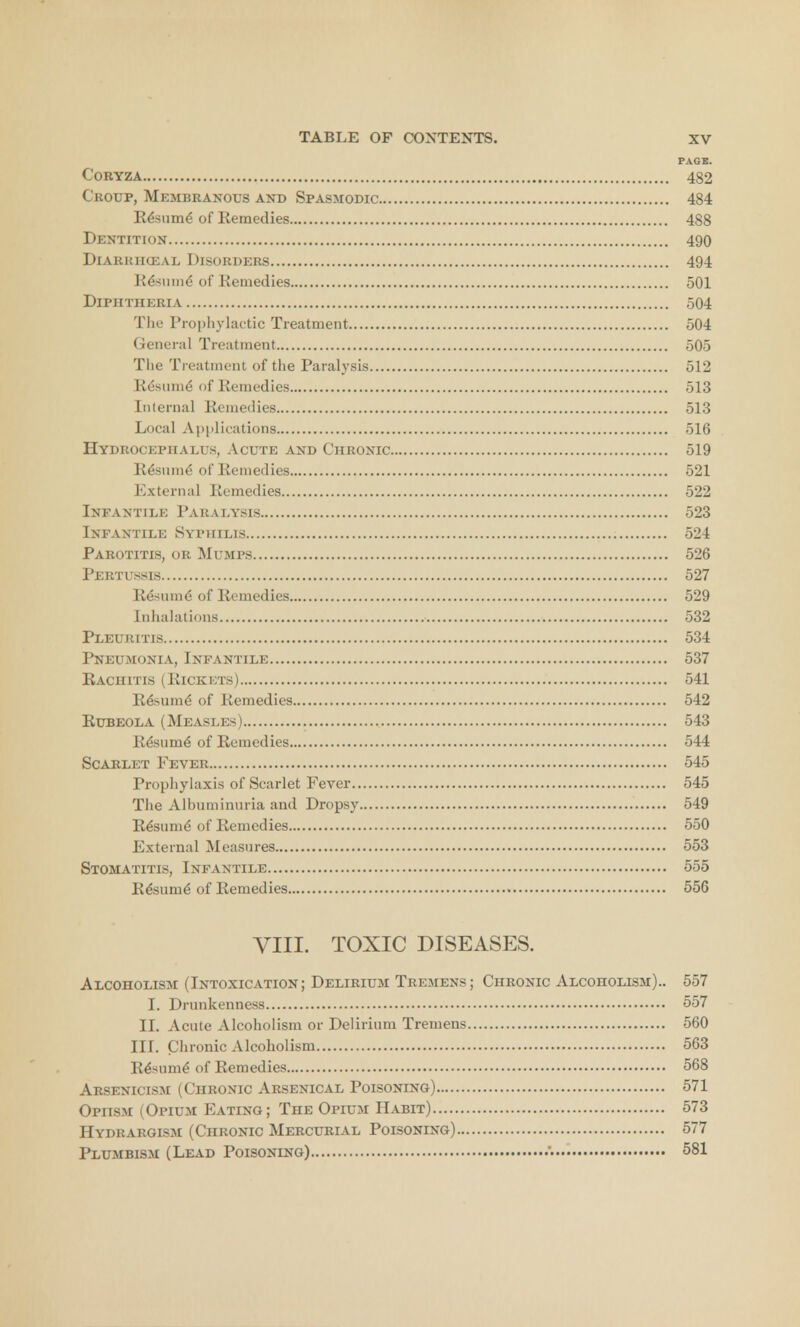 PAGE. C'ORYZA 482 Croup, Membranous and Spasmodic 484 R&sume of Remedies 488 Dentition 490 Diarkiiceal Disorders 494 Resume of Remedies 501 Diphtheria 504 The Prophylactic Treatment 504 General Treatment 505 The Treatment of the Paralysis 512 R&sunie* of Remedies 513 Internal Remedies 513 Local Applications 516 Hydrocephalus, Acute and Chronic 519 R&snme- of Remedies 521 External Remedies 522 Infantile Paralysis 523 Infantile Syphilis 524 Parotitis, or Mumps 526 Pertussis 527 Resume of Remedies 529 Inhalations 532 Pleuritis 534 Pneumonia, Infantile 537 Rachitis (Rickkts) 541 Rdsume of Remedies 542 Rubeola (Measles) 543 Resume of Remedies 544 Scarlet Fever 545 Prophylaxis of Scarlet Fever 545 The Albuminuria and Dropsy 549 Re'sume' of Remedies 550 External Measures 553 Stomatitis, Infantile 555 Re'sume of Remedies 556 VIII. TOXIC DISEASES. Alcoholism (Intoxication; Delirium Tremens; Chronic Alcoholism).. 557 I. Drunkenness 557 II. Acute Alcoholism or Delirium Tremens 560 III. Chronic Alcoliolism 563 Resume* of Remedies 568 Arsenicism (Chronic Arsenical Poisoning) 571 Opiism (Opium Eating; The Opium Habit) 573 Hydrargism (Chronic Mercurial Poisoning) 577 Plumbism (Lead Poisoning) 581