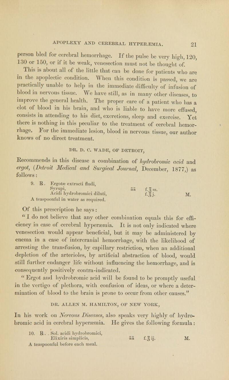 person bled for cerebral hemorrhage. If the pulse be very high, 120, 130 or 150, or if it be weak, venesection must not be thought of. This is about all of the little that can be done for patients who are in the apoplectic condition. When this condition is passed, we are practically unable to help in the immediate difficulty of infusion of blood in nervous tissue. We have still, as in many other diseases, to improve the general health. The proper care of a patient who has a clot of blood in his brain, and who is liable to have more effused, consists in attending to his diet, excretions, sleep and exercise. Yet there is nothing in this peculiar to the treatment of cerebral hemor- rhage. For the immediate lesion, blood in nervous tissue, our author knows of no direct treatment. DR. D. C. WADE, OF DETROIT, Recommends in this disease a combination of hydrobromic acid and ergot, (Detroit Medical and Surgical Journal, December, 1877,) as follows: 9. R. Ergotfe extracti Audi, Syrupi, aa f. ^ ss. Acidi hydrobroinici diluti, f. 5 j. ]V£_ A teaspoonful in water as required. Of this prescription he says: I do not believe that any other combination equals this for effi- ciency in case of cerebral hyperaemia. It is not only indicated where venesection would appear beneficial, but it may be administered by enema in a case of intercranial hemorrhage, with the likelihood of arresting the transfusion, by capillary restriction, when an additional depletion of the arterioles, by artificial abstraction of blood, would still further endanger life without influencing the hemorrhage, and is consequently positively contra-indicated. Ergot and hydrobromic acid will be found to be promptly useful in the vertigo of plethora, with confusion of ideas, or where a deter- mination of blood to the brain is prone to occur from other causes. DR. ALLEN M. HAMILTON, OF NEW YORK, In his work on Nervous Diseases, also speaks very highly of hydro- bromic acid in cerebral hyperaemia. He gives the following formula: 10. R. . Sol. acidi hydrobroinici, Elixiris simplicis, aa f. ^ ij. M. A teaspoonful before each meal.