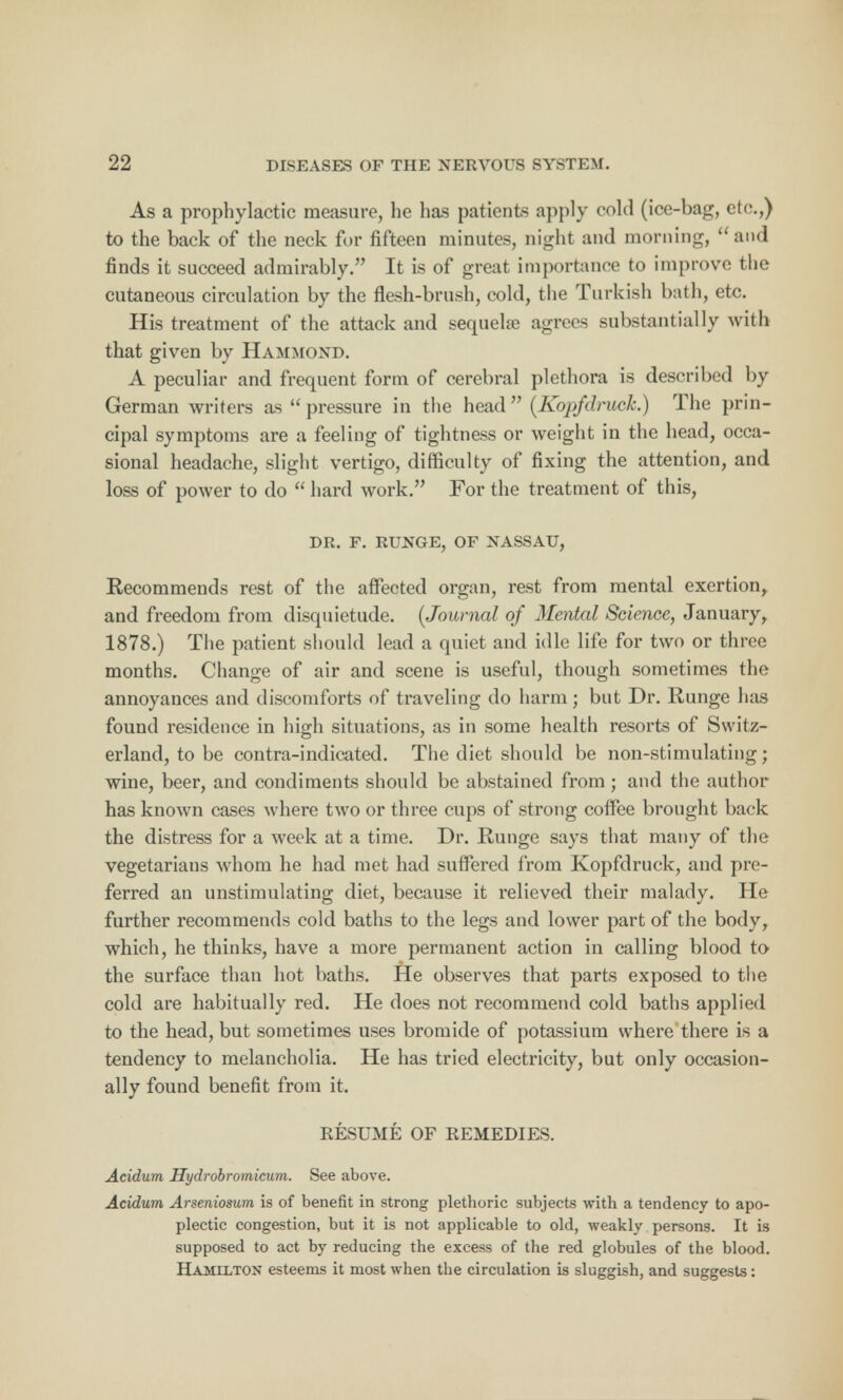 As a prophylactic measure, he has patients apply cold (ice-bag, etc.,) to the back of the neck for fifteen minutes, night and morning, and finds it succeed admirably. It is of great importance to improve the cutaneous circulation by the flesh-brush, cold, the Turkish bath, etc. His treatment of the attack and sequelre agrees substantially with that given by Hammond. A peculiar and frequent form of cerebral plethora is described by German writers as pressure in the head (Kopfdruck.) The prin- cipal symptoms are a feeling of tightness or weight in the head, occa- sional headache, slight vertigo, difficulty of fixing the attention, and loss of power to do  hard work. For the treatment of this, DR. F. RUNGE, OF NASSAU, Recommends rest of the affected organ, rest from mental exertion,, and freedom from disquietude. {Journal of Mental Science, January, 1878.) The patient should lead a quiet and idle life for two or three months. Change of air and scene is useful, though sometimes the annoyances and discomforts of traveling do harm; but Dr. Runge has found residence in high situations, as in some health resorts of Switz- erland, to be contra-indicated. The diet should be non-stimulating; wine, beer, and condiments should be abstained from; and the author has known cases where two or three cups of strong coffee brought back the distress for a week at a time. Dr. Runge says that many of the vegetarians whom he had met had suffered from Kopfdruck, and pre- ferred an unstimulating diet, because it relieved their malady. He further recommends cold baths to the legs and lower part of the body, which, he thinks, have a more permanent action in calling blood to the surface than hot baths. He observes that parts exposed to the cold are habitually red. He does not recommend cold baths applied to the head, but sometimes uses bromide of potassium where there is a tendency to melancholia. He has tried electricity, but only occasion- ally found benefit from it. RESUME OF REMEDIES. Acidum Hydrobromicum. See above. Acidum Arseniosum is of benefit in strong pletboric subjects with a tendency to apo- plectic congestion, but it is not applicable to old, weakly persons. It is supposed to act by reducing the excess of the red globules of the blood. Hamilton esteems it most when the circulation is sluggish, and suggests :