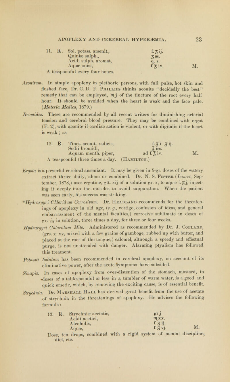 11. R. Sol. potass, arsenit., Quinia; sulph., ^ss. Acidi sulph. aroraat, q. s. Aquae anisi, f.^ iv. M. A teaspoonful every four hours. Aconitum. In simple apoplexy in plethoric persons, with full pulse, hot skin and flushed face, Dr. C. D. F. Phillips thinks aconite decidedly the best remedy that can be employed, of the tincture of the root every half hour. It should be avoided when the heart is weak and the face pale. (Materia Medica, 1879.) Bromides. These are recommended by all recent writers for diminishing arterial tension and cerebral blood pressure. They may be combined with ergot (F. 2), with aconite if cardiac action is violent, or with digitalis if the heart is weak; as 12. R. Tinct. aconit. radicis, f. ^ i— 3 ij. Sodii bromidi, 3iss- Aquam menth. piper, ad f. 3 iv. M- A teaspoonful three times a day. (Hamilton.) Ergota is a powerful cerebral amemiant. It may be given in 5-gr. doses of the watery extract thrice daily, alone or combined. Dr. N. S. Foster (Lancet, Sep- tember, 1878,) uses ergotine, gtt. xij of a solution gr. x, to aqua; f.3j, inject- ing it deeply into the muscles, to avoid suppuration. When the patient was seen early, his success was striking. *Hydrargyri Chloridum Corrosivum. Dr. Headland recommends for the threaten- ings of apoplexy in old age, (e. g., vertigo, confusion of ideas, and general embarrassment of the mental faculties,) corrosive sublimate in doses of gr. 3^ in solution, three times a day, for three or four weeks. Hydrargyri Chloridum Mite. Administered as recommended by Dr. J. Copland, (grs. X—XV, mixed with a few grains of gamboge, rubbed up with butter, and placed at the root of the tongue,) calomel, although a speedy and effectual purge, is not unattended with danger. Alarming ptyalism has followed this treament. Potassii Jodidum has been recommended in cerebral apoplexy, on account of its eliniinative power, after the acute symptoms have subsided. Sinapis. In cases of apoplexy from over-distention of the stomach, mustard, in •doses of a tablespoonful or less in a tumbler of warm water, is a good and quick emetic, which, by removing the exciting cause, is of essential benefit. Strychnia. Dr. MARSHALL Hall has derived great benefit from the use of acetate of strychnia in the threatenings of apoplexy. He advises the following formula: 13. R. Strychnia' aeetatis, gr.j Acidi acetici, ttlxx. Alcoholis, f- 3 ij. Aqua?, f.ffvj. M. Dose, ten drops, combined with a rigid system of mental discipline, diet, etc.