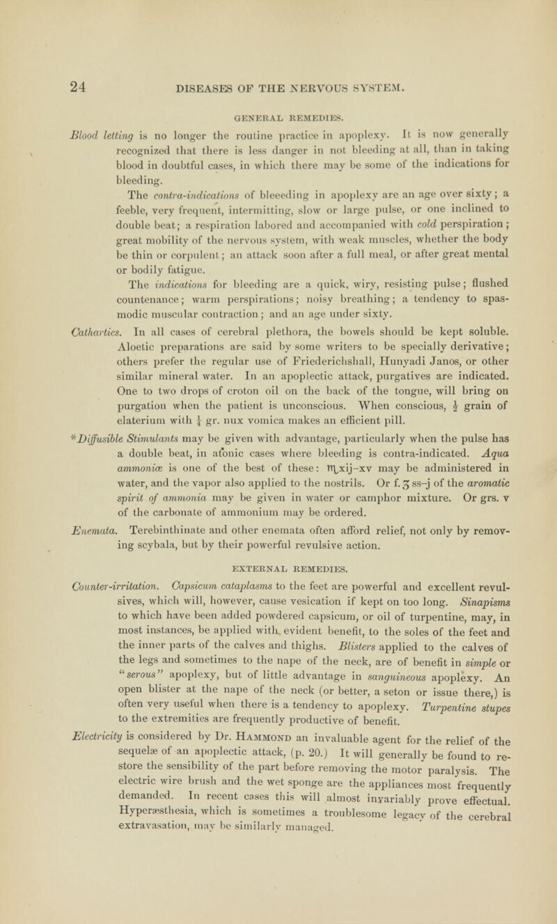 GENERAL REMEDIES. Blood letting is no longer the routine practice in apoplexy. It is now generally recognized that there is less danger in not bleeding at all, than in taking blood in doubtful cases, in which there may be some of the indications for bleeding. The contra-indications of bleeeding in apoplexy are an age over sixty; a feeble, very frequent, intermitting, slow or large pulse, or one inclined to double beat; a respiration labored and accompanied with cold perspiration; great mobility of the nervous system, with weak muscles, whether the body be thin or corpulent; an attack soon after a full meal, or after great mental or bodily fatigue. The indications for bleeding are a quick, wiry, resisting pulse; flushed countenance; warm perspirations; noisy breathing; a tendency to spas- modic muscular contraction ; and an age under sixty. Cathartics. In all cases of cerebral plethora, the bowels should be kept soluble. Aloetic preparations are said by some writers to be specially derivative; others prefer the regular use of Friederichshall, Hunyadi Janos, or other similar mineral water. In an apoplectic attack, purgatives are indicated. One to two drops of croton oil on the back of the tongue, will bring on purgation when the patient is unconscious. When conscious, £ grain of elateriuin with 4 gr. mix vomica makes an efficient pill. *Diffusible Stimulants may be given with advantage, particularly when the pulse has a double beat, in atonic cases where bleeding is contra-indicated. Aqua ammonice is one of the best of these: TTLxij-xv may be administered in water, and the vapor also applied to the nostrils. Or f. sjss-j of the aromatic spirit of ammonia may be given in water or camphor mixture. Or grs. v of the carbonate of ammonium may be ordered. Enemata. Terebinthinate and other enemata often afford relief, not only by remov- ing scybala, but by their powerful revulsive action. EXTERNAL REMEDIES. Counter-irritation. Capsicum cataplasms to the feet are powerful and excellent revul- sives, which will, however, cause vesication if kept on too long. Sinapisms to which have been added powdered capsicum, or oil of turpentine, may, in most instances, be applied with, evident benefit, to the soles of the feet and the inner parts of the calves and thighs. Blisters applied to the calves of the legs and sometimes to the nape of the neck, are of benefit in simple or serous apoplexy, but of little advantage in sanguineous apoplexy. An open blister at the nape of the neck (or better, a seton or issue there,) is often very useful when there is a tendency to apoplexy. Turpentine stupes to the extremities are frequently productive of benefit. Electricity is considered by Dr. Hammond an invaluable agent for the relief of the sequela; of an apoplectic attack, (p. 20.) It will generally be found to re- store the sensibility of the part before removing the motor paralysis. The electric wire brush and the wet sponge are the appliances most frequently demanded. In recent cases this will almost invariably prove effectual. Hyperesthesia, which is sometimes a troublesome legacy of the cerebral extravasation, may be similarly managed.