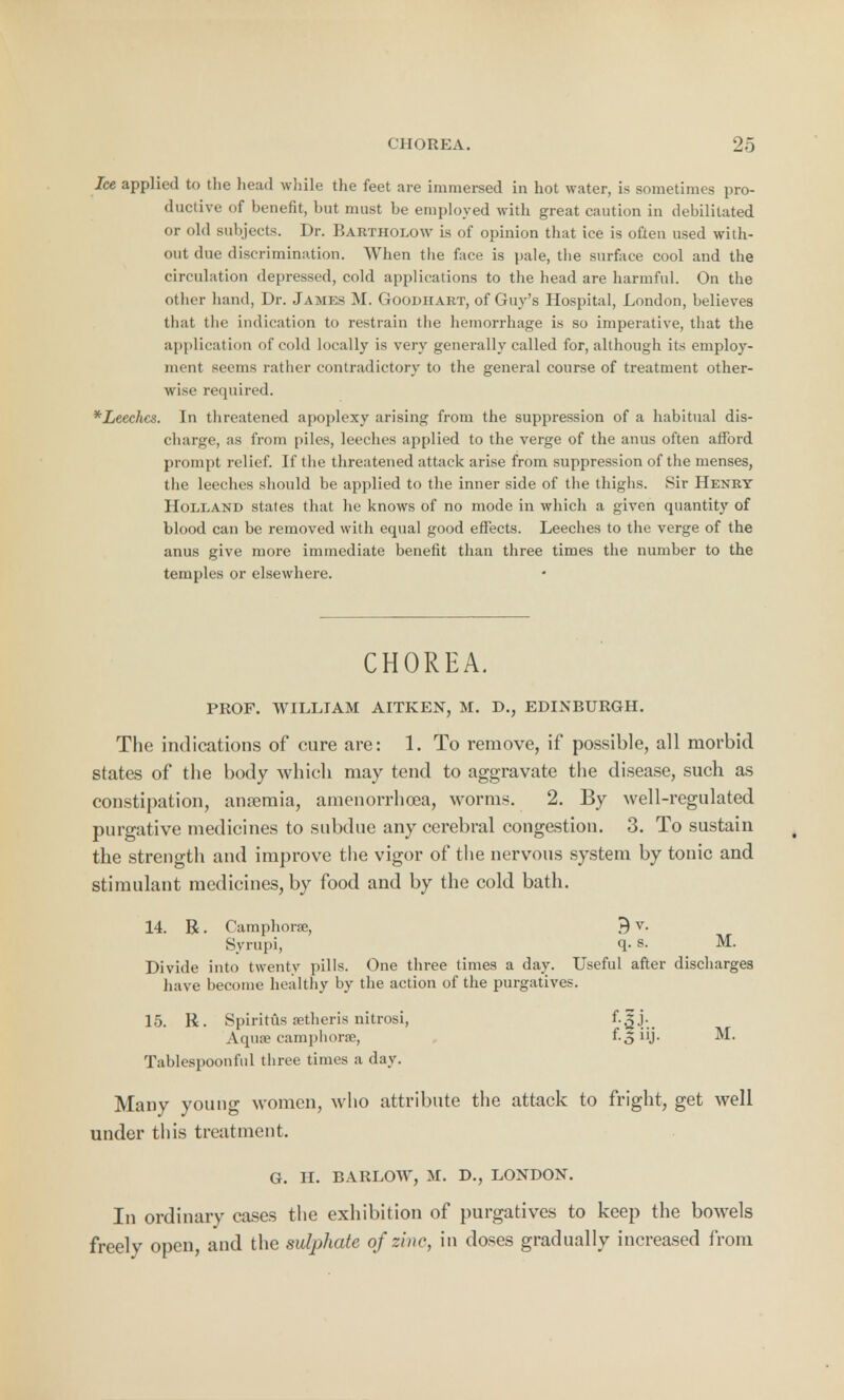 Ice applied to the head while the feet are immersed in hot water, is sometimes pro- ductive of benefit, but must be employed with great caution in debilitated or old subjects. Dr. Bartholow is of opinion that ice is often used with- out due discrimination. When the face is pale, the surface cool and the circulation depressed, cold applications to the head are harmful. On the other hand, Dr. James M. Goodiiart, of Guy's Hospital, London, believes that the indication to restrain the hemorrhage is so imperative, that the application of cold locally is very generally called for, although its employ- ment seems rather contradictory to the general course of treatment other- wise required. *Leechcs. In threatened apoplexy arising from the suppression of a habitual dis- charge, as from piles, leeches applied to the verge of the anus often afford prompt relief. If the threatened attack arise from suppression of the menses, the leeches should be applied to the inner side of the thighs. Sir Henry Holland states that he knows of no mode in which a given quantity of blood can be removed with equal good effects. Leeches to the verge of the anus give more immediate benefit than three times the number to the temples or elsewhere. CHOREA. PROF. WILLIAM AITKEN, M. D., EDINBURGH. The indications of cure are: 1. To remove, if possible, all morbid states of the body which may tend to aggravate the disease, such as constipation, anaemia, amenorrhcea, worms. 2. By well-regulated purgative medicines to subdue any cerebral congestion. 3. To sustain the strength and improve the vigor of the nervous system by tonic and stimulant medicines, by food and by the cold bath. 14. R. Camphors;, 9 v. Syrupi, q- s. M. Divide into twenty pills. One three times a day. Useful after discharges have become healthy by the action of the purgatives. 15. R. SpiritAs setheris nitrosi, Aqua? camphors;, f-3uj- ^* Tablespoonful three times a day. Many young women, who attribute the attack to fright, get well under this treatment. G. H. BARLOW, M. D., LONDON. In ordinary cases the exhibition of purgatives to keep the bowels freely open, and the sulphate of zinc, in doses gradually increased from