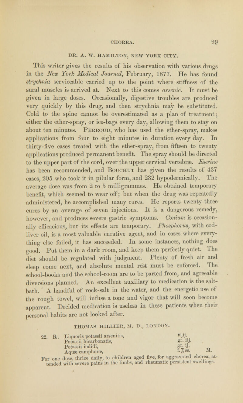 DR. A. W. HAMILTON, NEW YORK CITY. This writer gives the results of his observation with various drugs in the New York Medical Journal, February, 1877. He has found strychnia serviceable carried up to the point where stiffness of the sural muscles is arrived at. Next to this comes arsenic. It must be given in large doses. Occasionally, digestive troubles are produced very quickly by this drug, and then strychnia may be substituted. Cold to the spine cannot be overestimated as a plan of treatment; either the ether-spray, or ice-bags every day, allowing them to stay on about ten minutes. Perroud, who has used the ether-spray, makes applications from four to eight minutes in duration every day. In thirty-five cases treated with the ether-spray, from fifteen to twenty applications produced permanent benefit. The spray should be directed to the upper part of the cord, over the upper cervical vertebrae. Eserine has been recommended, and Bouchut has given the results of 437 cases, 205 who took it in pilular form, and 232 hypodermically. The average dose was from 2 to 5 milligrammes. He obtained temporary benefit, which seemed to wear off; but when the drug was repeatedly administered, he accomplished many cures. He reports twenty-three cures by an average of seven injections. It is a dangerous remedy, however, and produces severe gastric symptoms. Conium is occasion- ally efficacious, but its effects are temporary. Phosphorus, with cod- liver oil, is a most valuable curative agent, and in cases where every- thing else failed, it has succeeded. In some instances, nothing does good. Put them in a dark room, and keep them perfectly quiet. The diet should be regulated with judgment. Plenty of fresh air and sleep come next, and absolute mental rest must be enforced. The school-books and the school-room are to be parted from, and agreeable diversions planned. An excellent auxiliary to medication is the salt- bath. A handful of rock-salt in the water, and the energetic use of the rough towel, will infuse a tone and vigor that will soon become apparent. Decided medication is useless in these patients when their personal habits are not looked after. THOMAS HILLIER, M. D., LONDON. 22. R. Liquoris potassii arsenitis, U';.. Potassii bicarbonatis, gr- Potassii iodidi, #r- U- Aquae caniphorae, 1.3 ss. M. For one dose, thrice daily, to children aged five, for aggravated chorea, at- tended with severe pains in the limbs, and rheumatic persistent swellings.