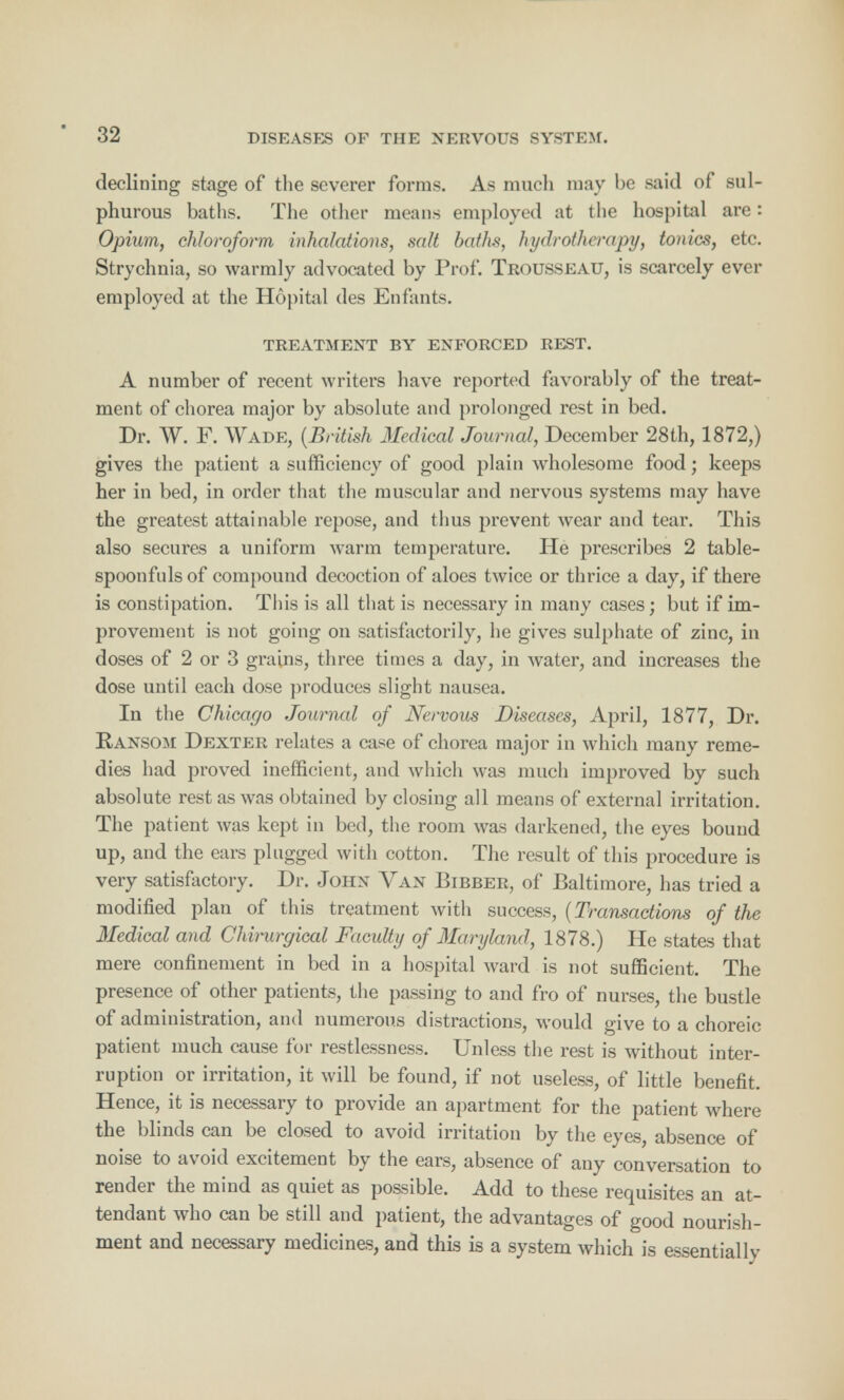 declining stage of the severer forms. As much may be said of sul- phurous baths. The other means employed at the hospital are: Opium, chloroform inhalations, salt baths, hydrotherapy, tonics, etc. Strychnia, so warmly advocated by Prof. Trousseau, is scarcely ever employed at the Hopital des Enfants. TREATMENT BY ENFORCED REST. A number of recent writers have reported favorably of the treat- ment of chorea major by absolute and prolonged rest in bed. Dr. W. F. Wade, (British Medical Journal, December 28th, 1872,) gives the patient a sufficiency of good plain wholesome food; keeps her in bed, in order that the muscular and nervous systems may have the greatest attainable repose, and thus prevent wear and tear. This also secures a uniform warm temperature. He prescribes 2 table- spoonfuls of compound decoction of aloes twice or thrice a day, if there is constipation. This is all that is necessary in many cases; but if im- provement is not going on satisfactorily, he gives sulphate of zinc, in doses of 2 or 3 grains, three times a day, in water, and increases the dose until each dose produces slight nausea. In the Chicago Journal of Nervous Diseases, April, 1877, Dr. Ransom Dexter relates a case of chorea major in which many reme- dies had proved inefficient, and which was much improved by such absolute rest as was obtained by closing all means of external irritation. The patient was kept in bed, the room was darkened, the eyes bound up, and the ears plugged with cotton. The result of this procedure is very satisfactory. Dr. John Van Bibber, of Baltimore, has tried a modified plan of this treatment with success, (Transactions of the Medical and Chirurgical Faculty of Maryland, 1878.) He states that mere confinement in bed in a hospital ward is not sufficient. The presence of other patients, the passing to and fro of nurses, the bustle of administration, and numerous distractions, would give to a choreic patient much cause for restlessness. Unless the rest is without inter- ruption or irritation, it will be found, if not useless, of little benefit. Hence, it is necessary to provide an apartment for the patient where the blinds can be closed to avoid irritation by the eyes, absence of noise to avoid excitement by the ears, absence of any conversation to render the mind as quiet as possible. Add to these requisites an at- tendant who can be still and patient, the advantages of good nourish- ment and necessary medicines, and this is a system which is essentially