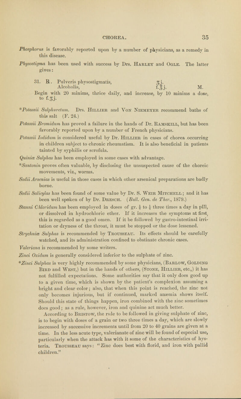 Phosphorus is favorably reported upon by a number of physicians, as a remedy in this disease. Physostigma has been used with success by Drs. Harley and Ogle. The latter gives: 31. R. Pulveris physostigmatis, fij. Alcoholis, f-5J- M. Begin with 20 minims, thrice daily, and increase, by 10 minims a dose, to f.3j. *Potassii Sulphvretum. Drs. Hillier and Vox Niemeyer recommend baths of this salt (F. 24.) Potassii Bromidixm has proved a failure in the hands of Dr. Ramskill, but has been favorably reported upon by a number of French physicians. Potassii Iodidum is considered useful by Dr. Hillier in cases of chorea occurring in children subject to chronic rheumatism. It is also beneficial in patients tainted by syphilis or scrofula. Quinue Sulphas has been employed in some cases with advantage. * Santonin proves often valuable, by disclosing the unsuspected cause of the choreic movements, viz., worms. Sodii Arsenias is useful in those cases in which other arsenical preparations are badly borne. Sodii Salicylas has been found of some value by Dr. S. Weir Mitchell ; and it has been well spoken of by Dr. Dresch. (Bull. Gen. de Thee, 1879.) Stanni Chbridum has been employed in doses of gr. £ to J three times a day in pill, or dissolved in hydrochloric ether. If it increases the symptoms at first( this is regarded as a good omen. If it be followed by gastro-intestinal irri- tation or dryness of the throat, it must be stopped or the dose lessened. Strychnia Sulphas is recommended by Trousseau. Its effects should be carefully watched, and its administration confined to obstinate chronic cases. Valeriana is recommended by some writers. Zinci Ozidum is generally considered inferior to the sulphate of zinc. *Zinci Sulphas is very highly recommended by some physicians, (Barlow, Golding Bird and West,) but in the hands of others, (Stone, Hillier, etc.,) it has not fulfilled expectations. Some authorities say that it only does good up to a given time, which is shown by the patient's complexion assuming a bright and clear color; also, that when this point is reached, the zinc not only becomes injurious, but if continued, marked anaemia shows itself. Should this state of things happen, iron combined with the zinc sometimes does good; as a rule, however, iron and quinine act much better. According to Bristow, the rule to be followed in giving sulphate of zinc, is to begin with doses of a grain or two three times a day, which are slowly increased by successive increments until from 20 to 40 grains are given at a time. In the less acute type, valerianate of zinc will be found of especial use, particularly when the attack has with it some of the characteristics of hys- teria. Trousseau says: Zinc does best with florid, and iron with pallid children.