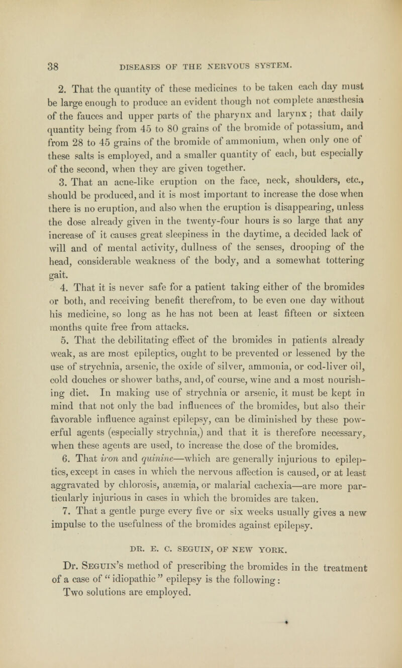 2. That the quantity of these medicines to be taken each day must be large enough to produce an evident though not complete anaesthesia of the fauces and upper parts of the pharynx and larynx ; that daily quantity being from 45 to 80 grains of the bromide of potassium, and from 28 to 45 grains of the bromide of ammonium, when only one of these salts is employed, and a smaller quantity of each, but especially of the second, when they are given together. 3. That an acne-like eruption on the face, neck, shoulders, etc., should be produced, and it is most important to increase the dose when there is no eruption, and also when the eruption is disappearing, unless the dose already given in the twenty-four hours is so large that any increase of it causes great sleepiness in the daytime, a decided lack of will and. of mental activity, dullness of the senses, drooping of the head, considerable weakness of the body, and a somewhat tottering gait. 4. That it is never safe for a patient taking either of the bromides or both, and receiving benefit therefrom, to be even one day without his medicine, so long as he has not been at least fifteen or sixteen months quite free from attacks. 5. That the debilitating effect of the bromides in patients already weak, as are most epileptics, ought to be prevented or lessened by the use of strychnia, arsenic, the oxide of silver, ammonia, or cod-liver oil, cold douches or shower baths, and, of course, wine and a most nourish- ing diet. In making use of strychnia or arsenic, it must be kept in mind that not only the bad influences of the bromides, but also their favorable influence against epilepsy, can be diminished by these pow- erful agents (especially strychnia,) and that it is therefore necessary, when these agents are used, to increase the dose of the bromides. 6. That iron and quinine—which are generally injurious to epilep- tics, except in cases in which the nervous affection is caused, or at least aggravated by chlorosis, ansemia, or malarial cachexia—are more par- ticularly injurious in cases in which the bromides are taken. 7. That a gentle purge every five or six weeks usually gives a new impulse to the usefulness of the bromides against epilepsy. DR. E. C. SEGUIN, OF NEW YORK. Dr. Seguin's method of prescribing the bromides in the treatment of a case of idiopathic epilepsy is the following: Two solutions are employed.