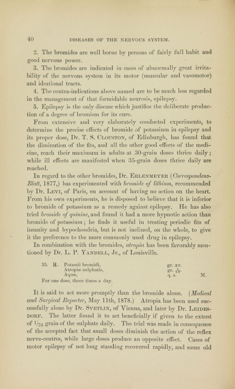 2. The bromides are well borne by persons of fairly full habit and good nervous power. 3. The bromides are indicated in cases of abnormally great irrita- bility of the nervous system in its motor (muscular and vasomotor) and ideational tracts. 4. The contra-indications above named are to be much less regarded in the management of that formidable neurosis, epilepsy. 5. Epilepsy is the only disease which justifies the deliberate produc- tion of a degree of bromism for its cure. From extensive and very elaborately conducted experiments, to determine the precise effects of bromide of potassium in epilepsy and its proper dose, Dr. T. S. Ceouston, of Edinburgh, has found that the diminution of the fits, and all the other good effects of the medi- cine, reach their maximum in adults at 30-grain doses thrice daily; while ill effects are manifested when 35-grain doses thrice daily are reached. In regard to the other bromides, Dr. Erlenmeyer (Correspondenz- Blatt, 1877,) has experimented with bromide of lithium, recommended by Dr. Levi, of Paris, on account of having no action on the heart. From his own experiments, he is disposed to believe that it is inferior to bromide of potassium as a remedy against epilepsy. He has also tried bromide of quinine, and found it had a more hypnotic action than bromide of potassium ; he finds it useful in treating periodic fits of insanity and hypochondria, but is not inclined, on the whole, to give it the preference to the more commonly used drug in epilepsy. In combination with the bromides, atropia has been favorably men- tioned by Dr. L. P. Yandell, Jr., of Louisville. 35. R. Potassii bromidi, gr. xv. Atropiae sulphatis, gr. Aquae, q. s. M. For one dose, three times a day. It is said to act more promptly than the bromide alone. (Medical and Surgical Reporter, May 11th, 1878.) Atropia has been used suc- cessfully alone by Dr. Svetlin, of Vienna, and later by Dr. Leides- dorf. The latter found it to act beneficially if given to the extent °f V70 £ram °ftne sulphate daily. The trial was made in consequence of the accepted fact that small doses diminish the action of the reflex nerve-centres, while large doses produce an opposite effect. Cases of motor epilepsy of not long standing recovered rapidly, and some old