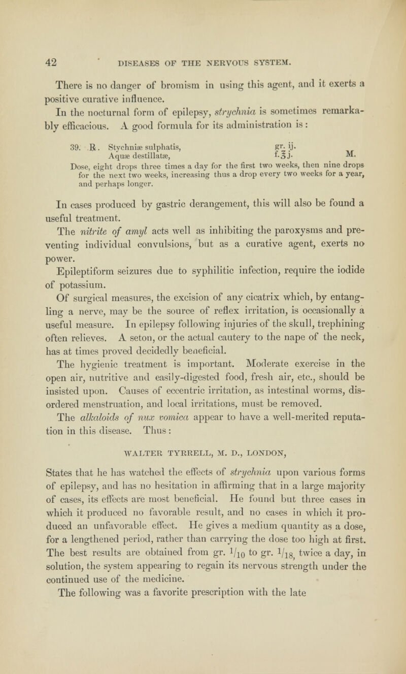 There is no danger of* bromism in using this agent, and it exerts a positive curative influence. In the nocturnal form of epilepsy, strychnia is sometimes remarka- bly efficacious. A good formula for its administration is : 39. R. Stychnite sulphatis, gr. jj. Aquae destillatre, M. Dose, eight drops three times a day for the first two weeks, then nine drops for the next two weeks, increasing thus a drop every two weeks for a year, and perhaps longer. In cases produced by gastric derangement, this will also be found a useful treatment. The nitrite of amyl acts well as inhibiting the paroxysms and pre- venting individual convulsions, but as a curative agent, exerts no power. Epileptiform seizures due to syphilitic infection, require the iodide of potassium. Of surgical measures, the excision of any cicatrix which, by entang- ling a nerve, may be the source of reflex irritation, is occasionally a useful measure. In epilepsy following injuries of the skull, trephining often relieves. A seton, or the actual cautery to the nape of the neck, has at times proved decidedly beneficial. The hygienic treatment is important. Moderate exercise in the open air, nutritive and easily-digested food, fresh air, etc., should be insisted upon. Causes of eccentric irritation, as intestinal worms, dis- ordered menstruation, and local irritations, must be removed. The alkaloids of nux vomica appear to have a well-merited reputa- tion in this disease. Thus: WALTER TYRRELL, M. D., LONDON, States that he has watched the effects of strychnia upon various forms of epilepsy, and has no hesitation in affirming that in a large majority of cases, its effects are most beneficial. He found but three cases in which it produced no favorable result, and no cases in which it pro- duced an unfavorable effect. He gives a medium quantity as a dose, for a lengthened period, rather than carrying the dose too high at first. The best results are obtained from gr. 1/10 to gr. 1/18 twice a day, in solution, the system appearing to regain its nervous strength under the continued use of the medicine. The following was a favorite prescription with the late