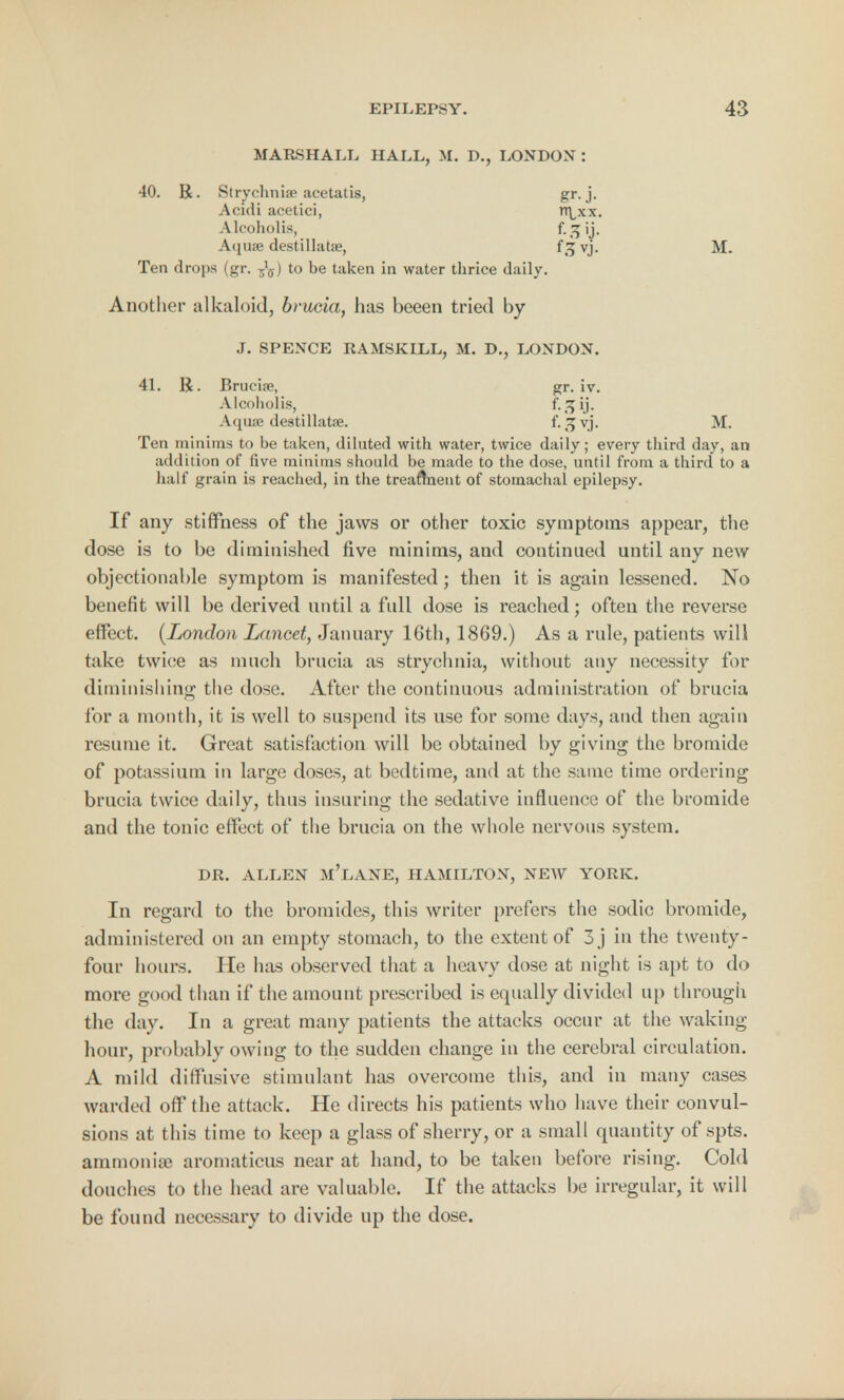 MARSHALL HALL, M. D., LONDON : 40. R. Strychnia3 acetatis, gr-j- Acidi acetici, Tt^xx. Alcoholis, f-3>j- Aquae destillatae, f 3 vj. M. Ten drops (gr. to be taken in water thrice daily. Another alkaloid, brucia, has beeen tried by J. SPENCE RAMSKILL, M. D., LONDON. 41. R. Brucise, gr. iv. Alcoholis, f-HM- Aquse destillatae. f. 3 vj. M. Ten minims to be taken, diluted with water, twice daily; every third day, an addition of five minims should be made to the dose, until from a third to a half grain is reached, in the treatment of stomachal epilepsy. If any stiffness of the jaws or other toxic symptoms appear, the dose is to be diminished five minims, and continued until any new objectionable symptom is manifested; then it is again lessened. No benefit will be derived until a full dose is reached; often the reverse effect. (London Lancet, January 16th, 1869.) As a rule, patients will take twice as much brucia as strychnia, without any necessity for diminishing the dose. After the continuous administration of brucia for a month, it is well to suspend its use for some days, and then again resume it. Great satisfaction will be obtained by giving the bromide of potassium in large doses, at bedtime, and at the same time ordering brucia twice daily, thus insuring the sedative influence of the bromide and the tonic effect of the brucia on the whole nervous system. DR. ALLEN M'LANE, HAMILTON, NEW YORK. In regard to the bromides, this writer prefers the sodic bromide, administered on an empty stomach, to the extent of 3 j in the twenty- four hours. He has observed that a heavy dose at night is apt to do more good than if the amount prescribed is equally divided up through the day. In a great many patients the attacks occur at the waking- hour, probably owing to the sudden change in the cerebral circulation. A mild diffusive stimulant has overcome this, and in many cases warded off the attack. He directs his patients who have their convul- sions at this time to keep a glass of sherry, or a small quantity of spts. ammonia? aromaticus near at hand, to be taken before rising. Cold douches to the head are valuable. If the attacks be irregular, it will be found necessary to divide up the dose.