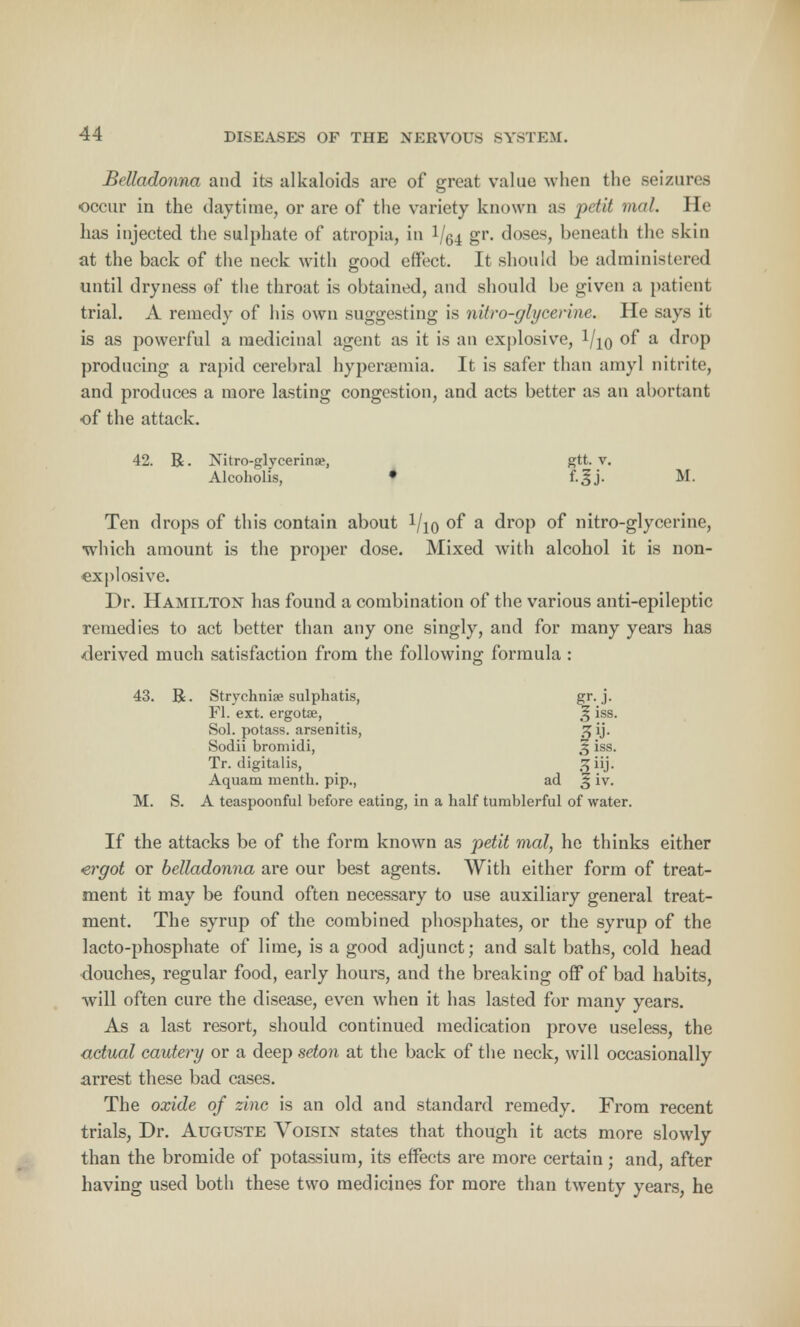 Belladonna and its alkaloids are of great value when the seizures occur in the daytime, or are of the variety known as petit mal. He lias injected the sulphate of atropia, in 1/(54 gr- doses, beneath the skin at the back of the neck with good effect. It should be administered until dryness of the throat is obtained, and should be given a patient trial. A remedy of his own suggesting is nitro-glycerine. He says it is as powerful a medicinal agent as it is an explosive, !/io of a drop producing a rapid cerebral hypersemia. It is safer than amyl nitrite, and produces a more lasting congestion, and acts better as an abortant of the attack. 42. R. Xitro-glvcerina1, gtt. v. Alcoholis, • f.^j. M. Ten drops of this contain about Vjq of a drop of nitro-glycerine, •which amount is the proper dose. Mixed with alcohol it is non- explosive. Dr. Hamilton has found a combination of the various anti-epileptic remedies to act better than any one singly, and for many years has -derived much satisfaction from the following formula : 43. R. Strychniae sulphatis, gr. j. Fl. ext. ergotae, 3 iss. Sol. potass, arsenitis, g ij. Sodii bromidi, 3 iss. Tr. digitalis, 3 UJ- Aquam menth. pip., ad 3 iv. M. S. A teaspoonful before eating, in a half tumblerful of water. If the attacks be of the form known as petit mal, he thinks either ergot or belladonna are our best agents. With either form of treat- ment it may be found often necessary to use auxiliary general treat- ment. The syrup of the combined phosphates, or the syrup of the lacto-phosphate of lime, is a good adjunct; and salt baths, cold head douches, regular food, early hours, and the breaking off of bad habits, will often cure the disease, even when it has lasted for many years. As a last resort, should continued medication prove useless, the actual cautery or a deep seton at the back of the neck, will occasionally arrest these bad cases. The oxide of zinc is an old and standard remedy. From recent trials, Dr. Auguste Voisin states that though it acts more slowly than the bromide of potassium, its effects are more certain; and, after having used both these two medicines for more than twenty years, he