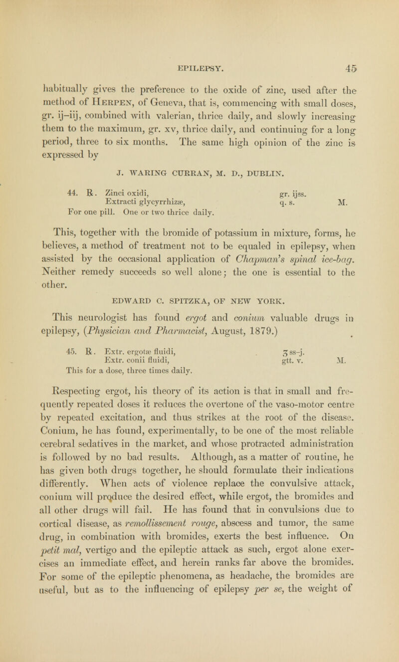 habitually gives the preference to the oxide of zinc, used after the method of IIerpen, of Geneva, that is, commencing with small doses, gr. ij-iij, combined with valerian, thrice daily, and slowly increasing them to the maximum, gr. xv, thrice daily, and continuing for a long period, three to six months. The same high opinion of the zinc is expressed by J. WARING CURRAN, M. D., DUBLIN. 44. R. Zinci oxidi, Extracti glycyrrhizse, For one pill. One or two thrice daily This, together with the bromide of potassium in mixture, forms, he believes, a method of treatment not to be equaled in epilepsy, when a—isted by the occasional application of Chapman's spinal ice-bag. Neither remedy succeeds so well alone; the one is essential to the other. EDWARD C. SPITZKA, OF NEW YORK. This neurologist has found ergot and conium valuable drugs in epilepsy, (Physician and Pharmacist, August, 1879.) 45. R. Extr. ergota> fluidi, <5ss-j. Extr. conii fluidi, gtt. v. M. This for a dose, three times daily. Respecting ergot, his theory of its action is that in small and fre- quently repeated doses it reduces the overtone of the vaso-motor centre by repeated excitation, and thus strikes at the root of the disease. Conium, he has found, experimentally, to be one of the most reliable cerebral sedatives in the market, and whose protracted administration is followed by no bad results. Although, as a matter of routine, he has given both drugs together, he should formulate their indications differently. When acts of violence replace the convulsive attack, conium will province the desired effect, while ergot, the bromides and all other druses will fail. He has found that in convulsions due to cortical disease, as remollissement rouge, abscess and tumor, the same drug, in combination with bromides, exerts the best influence. On petit mat, vertigo and the epileptic attack as such, ergot alone exer- cises an immediate effect, and herein ranks far above the bromides. For some of the epileptic phenomena, as headache, the bromides are useful, but as to the influencing of epilepsy per se, the weight of gr. ijss. q. s. M.