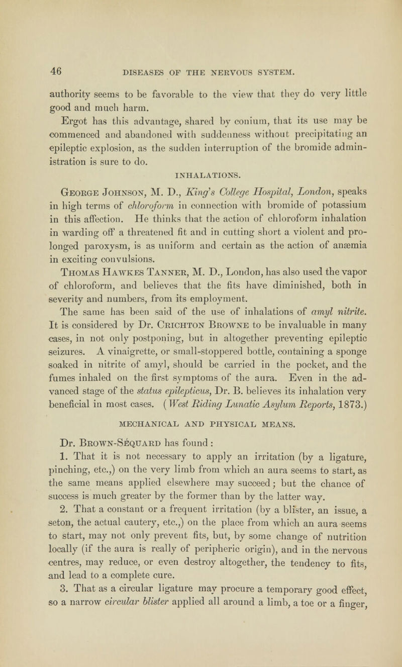 authority seems to be favorable to the view that they do very little good and much harm. Ergot has this advantage, shared by conium, that its use may be commenced and abandoned with suddenness without precipitating an epileptic explosion, as the sudden interruption of the bromide admin- istration is sure to do. INHALATIONS. George Johnson, M. D., King's College Hospital, London, speaks in high terms of chloroform in connection with bromide of potassium in this affection. He thinks that the action of chloroform inhalation in warding off a threatened fit and in cutting short a violent and pro- longed paroxysm, is as uniform and certain as the action of anaemia in exciting convulsions. Thomas Hawkes Tanner, M. D., London, has also used the vapor of chloroform, and believes that the fits have diminished, both in severity and numbers, from its employment. The same has been said of the use of inhalations of amyl nitrite. It is considered by Dr. Crichton Browne to be invaluable in many cases, in not only postponing, but in altogether preventing epileptic seizures. A vinaigrette, or small-stoppered bottle, containing a sponge soaked in nitrite of amyl, should be carried in the pocket, and the fumes inhaled on the first symptoms of the aura. Even in the ad- vanced stage of the status epilepticus, Dr. B. believes its inhalation very beneficial in most cases. ( West Riding Lunatic Asylum Reports, 1873.) mechanical and physical means. Dr. Brown-Sequard has found : 1. That it is not necessary to apply an irritation (by a ligature, pinching, etc.,) on the very limb from which an aura seems to start, as the same means applied elsewhere may succeed; but the chance of success is much greater by the former than by the latter way. 2. That a constant or a frequent irritation (by a blister, an issue, a seton, the actual cautery, etc.,) on the place from which an aura .seems to start, may not only prevent fits, but, by some change of nutrition locally (if the aura is really of peripheric origin), and in the nervous centres, may reduce, or even destroy altogether, the tendency to fits, and lead to a complete cure. 3. That as a circular ligature may procure a temporary good effect, so a narrow circular blister applied all around a limb, a toe or a finger,