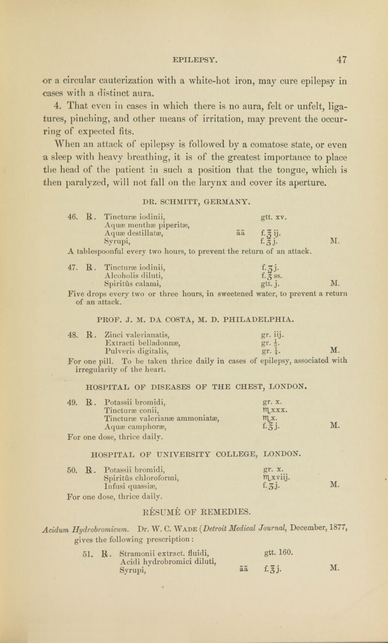 or a circular cauterization with a white-hot iron, may cure epilepsy in cases with a distinct aura. 4. That even in cases in which there is no aura, felt or unfelt, liga- tures, pinching, and other means of irritation, may prevent the occur- ring of expected fits. When an attack of epilepsy is followed by a comatose state, or even a sleep with heavy breathing, it is of the greatest importance to place the head of the patient in such a position that the tongue, which is then paralyzed, will not fall on the larynx and cover its aperture. DR. SCHMITT, GERMANY. 46. R. Tincturse iodinii, gtt. xv. Aquae inenthae piperita;, Aijuae destillatae, a a f-.^ij- Syrupi, f.Jj. M. A tablespoonful every two hours, to prevent the return of an attack. 47. R. Tincturse iodinii, f-jj- Aleoholis diluti, f.,5 ss. Spiritus calami, gtt. j. M. Five drops every two or three hours, in sweetened water, to prevent a return of an attack. PROF. J. M. DA COSTA, M. D. PHILADELPHIA. 48. R. Zinci valerianatis, gr. iij. Extracti belladonna;, gr. J. Pulveris digitalis, gr. M. For one pill. To be taken thrice daily in cases of epilepsy, associated with irregularity of the heart. HOSPITAL OF DISEASES OF THE CHEST, LONDON. 49. R. Potassii bromidi, gr. x. Tincturse conii, nlxxx. Tincturse Valerianae aramoniatae, rt^x. Aquae camphorse, f-Sj- For one dose, thrice daily. HOSPITAL OF UNIVERSITY COLLEGE, LONDON. 50. R. Potassii bromidi, gr. x. Spiritus chlorofonni, TfLxviij. Infusi quassise, f- 3J- ^ For one dose, thrice daily. RESUMfc OF REMEDIES. Acidum Hydrobromicum. Dr. W. C. Wade (Detroit Medical Journal, December, 1877, gives the following prescription : 51. R. Stramonii extract, fluidi, gtt. 160. Acidi hvdrobromici diluti, Syrupi, aa f-3j- M-