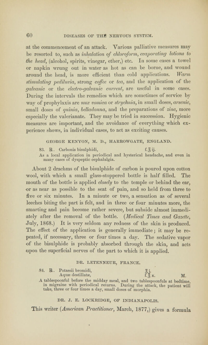 at the commencement of an attack. Various palliative measures may be resorted to, such as inhalation of chloroform, evaporating lotions to the head, (alcohol, spirits, vinegar, ether,) etc. In some cases a towel or napkin wrung out in water as hot as can be borne, and wound around the head, is more efficient than cold applications. Warm stimulating pedUuvia, strong coffee or tea, and the application of the galvanic or the electro-galvanic current, are useful in some cases. During the intervals the remedies which are sometimes of service by way of prophylaxis are nux vomica or strychnia, in small doses, arscnir, small doses of quinia, belladonna, and the preparations of zinc, more •especially the valerianate. They may be tried in succession. Hygienic measures are important, and the avoidance of everything which ex- perience shows, in individual cases, to act as exciting causes. GEORGE KENYON, M. D., HARROWGATE, ENGLAND. 83. R. Carbonis bisulphidi, f*-^ ij. As a local application in periodical and hysterical headache, and even in many cases of dyspeptic cephalalgia. About 2 drachms of the bisulphide of carbon is poured upon cotton •wool, with which a small glass-stoppered bottle is half filled. The mouth of the bottle Is applied closely to the temple or behind the ear, or as near as possible to the seat of pain, and so held from three to five or six minutes. In a minute or two, a sensation as of several leeches biting the part is felt, and in three or four minutes more, the smarting and pain become rather severe, but subside almost immedi- ately after the removal of the bottle. [Medical Times and Gazette, July, 1868.) It is very seldom any redness of the skin is produced. The effect of the application is generally immediate; it may be re- peated, if necessary, three or four times a day. The sedative vapor of the bisulphide is probably absorbed through the skin, and acts upon the superficial nerves of the part to which it is applied. DR. LETENNEUR, FRANCE. 84. R. Potassii bromidi, g j. Aqua? destillatse, f. 5 x. M. A tablespoonful before the midday meal, and two tablespoonfuls at bedtime, in migraine with periodical returns. During the attack, the patient will take, three or four times a day, small doses of morphia. DR. J. E. LOCKRIDGE, OF INDIANAPOLIS. This writer {American Practitioner, March, 1877,) gives a formula