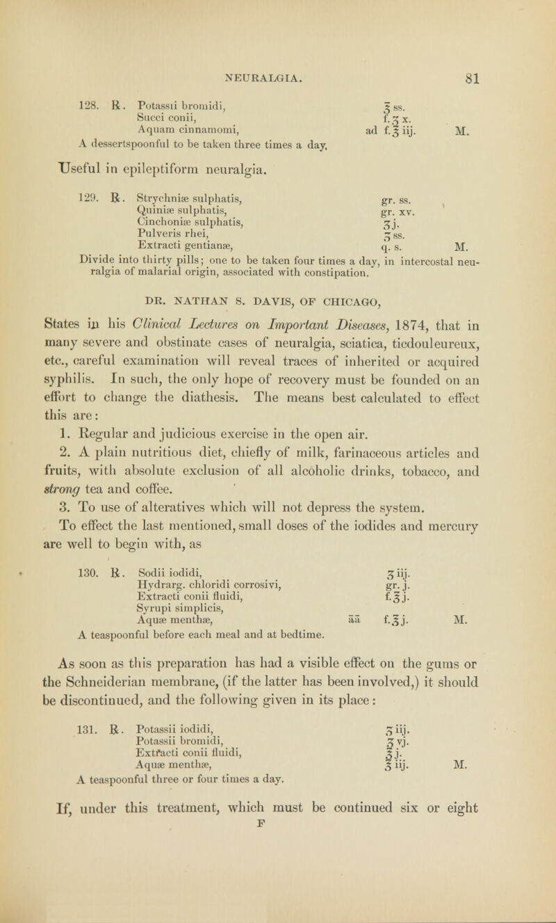 128. R. Potassii bromidi, 5 ss. Succi conii, f.X x. Aquam cinnamomi, ad f.^iij. M. A dessertspoonful to be taken three times a day. Useful in epileptiform neuralgia. 129. R. Stryehniae sulphatis, gr. ss. Quiniie sulphatis, gr. xv. Cinchoniae sulphatis, ^j. Pulveris rhei, ^ ss. Extract! gentianae, q. s. M. Divide into thirty pills; one to be taken four times a day, in intercostal neu- ralgia of malarial origin, associated with constipation. DR. NATHAN S. DAVIS, OF CHICAGO, States in his Clinical Lectures on Important Diseases, 1874, that in many severe and obstinate cases of neuralgia, sciatica, ticdouleureux, etc., careful examination will reveal traces of inherited or acquired syphilis. In such, the only hope of recovery must be founded on an effort to change the diathesis. The means best calculated to effect this are: 1. Regular and judicious exercise in the open air. 2. A plain nutritious diet, chiefly of milk, farinaceous articles and fruits, with absolute exclusion of all alcoholic drinks, tobacco, and strong tea and coffee. 3. To use of alteratives which will not depress the system. To effect the last mentioned, small doses of the iodides and mercury are well to begin with, as 130. R. Sodii iodidi, giij. Hydrarg. chloridi corrosivi, gr-.j- Extracti conii fluidi, f. ^ j. Syrupi simplicis, Aquae menthae, 55 f-.l.j- M. A teaspoonful before each meal and at bedtime. As soon as this preparation has had a visible effect on the gums or the Schneiderian membrane, (if the latter has been involved,) it should be discontinued, and the following given in its place: 131. R. Potassii iodidi, 3j« Potassii bromidi, ^yj. Extracti conii fluidi, 3j- Aquae menthae, 3 iij. M. A teaspoonful three or four tiiues a day. If, under this treatment, which must be continued six or eight F