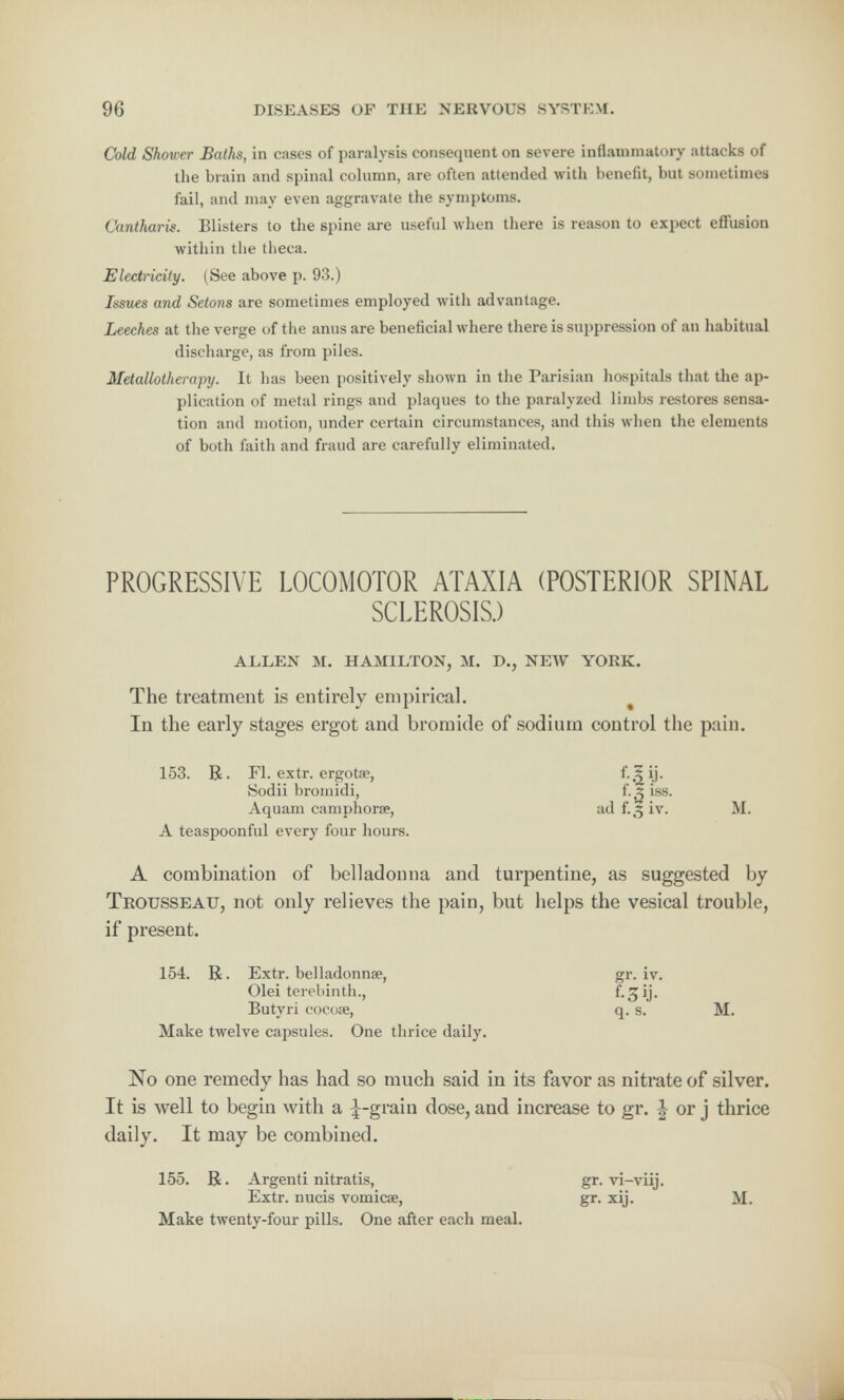 Cold Shower Baths, in cases of paralysis consequent on severe inflammatory attacks of the brain and spinal column, are often attended with benefit, but sometimes fail, and may even aggravate the symptoms. Cantharis. Blisters to the spine are useful when there is reason to expect effusion within the theca. Electricity. (See above p. 93.) Issues and Setons are sometimes employed with advantage. Leeches at the verge of the anus are beneficial where there is suppression of an habitual discharge, as from piles. Metallolherapy. It has been positively shown in the Parisian hospitals that the ap- plication of metal rings and plaques to the paralyzed limbs restores sensa- tion and motion, under certain circumstances, and this when the elements of both faith and fraud are carefully eliminated. PROGRESSIVE LOCOMOTOR ATAXIA (POSTERIOR SPINAL SCLEROSIS.) ALLEN M. HAMILTON, M. D., NEW YORK. The treatment is entirely empirical. In the early stages ergot and bromide of sodium control the pain. 153. R. Fl. extr. ergotae, f.5 ij. Sodii bromidi, t'.z iss. Aquam camphorse, ad f.5 iv. M. A teaspoonful every four hours. A combination of belladonna and turpentine, as suggested by Trousseau, not only relieves the pain, but helps the vesical trouble, if present. 154. R. Extr. belladonna?, gr. iv. Olei terebinth., f. ^ ij. Butyri cocose, q. s. M. Make twelve capsules. One thrice daily. No one remedy has had so much said in its favor as nitrate of silver. It is well to begin with a ^-grain dose, and increase to gr. J or j thrice daily. It may be combined. 155. R. Argenti nitratis, gr. vi-viij. Extr. nucis vomicae, gr. xij. M. Make twenty-four pills. One after each meal.