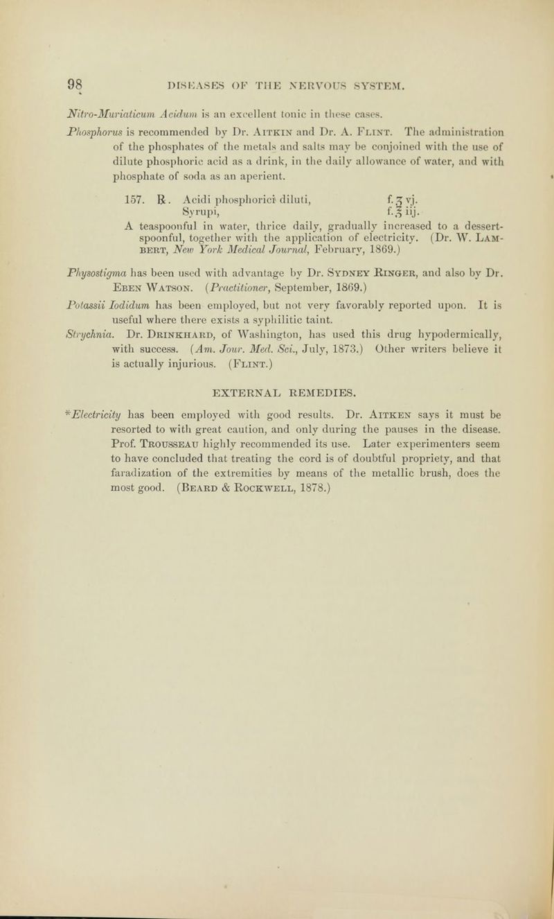 Nitro-Muriaticum Acidum is an excellent tonic in these cases. Phosphoi-us is recommended by Dr. Aitkin and Dr. A. Flint. The administration of the phosphates of the metals and salts may be conjoined with the use of dilute phosphoric acid as a drink, in the daily allowance of water, and with phosphate of soda as an aperient. 157. R. Acidi phosphoric) diluti, f-3v.l- Syrupi, f-3ii.j- A teaspoonful in water, thrice daily, gradually increased to a dessert- spoonful, together with the application of electricity. (Dr. \V. Lam- bert, New York Medical Journal, February, 1869.) Physostigma has been used with advantage by Dr. Sydney Ringer, and also by Dr. Eben Watson. (Practitioner, September, 1869.) Potassii Iodidum has been employed, but not very favorably reported upon. It is useful where there exists a syphilitic taint. Strychnia. Dr. Drinkiiard, of Washington, has used this drug hypodermically, with success. {Am. Jour. Med. ScL, July, 1873.) Other writers believe it is actually injurious. (Flint.) EXTERNAL REMEDIES. ^Electricity has been employed with good results. Dr. Aitken says it must be resorted to with great caution, and only during the pauses in the disease. Prof. Trousseau highly recommended its use. Later experimenters seem to have concluded that treating the cord is of doubtful propriety, and that faradization of the extremities by means of the metallic brush, does the most good. (Beard & Rockwell, 1878.)