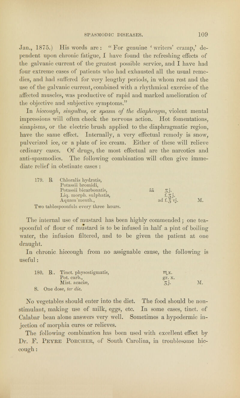 Jan., 1875.) His words are:  For genuine 'writers' cramp,' de- pendent upon chronic fatigue, I have found the refreshing effects of the galvanic current of the greatest possible service, and I have had four extreme cases of patients who had exhausted all the usual reme- dies, and had suffered for very lengthy periods, in whom rest and the use of the galvanic current, combined with a rhythmical exercise of the all!cted muscles, was productive of rapid and marked amelioration of the objective and subjective symptoms. In hiccough, singultus, or spasm of the diaphragm, violent mental impressions will often check the nervous action. Hot fomentations, sinapisms, or the electric brush applied to the diaphragmatic region, have the same effect. Internally, a very effectual remedy is snow, pulverized ice, or a plate of ice cream. Either of these will relieve ordinary cases. Of drugs, the most effectual are the narcotics and anti-spasmodics. The following combination will often give imme- diate relief in obstinate cases : 179. R Chloralis hydratis, Potassii bromidi, Potassii bicarbonatis, aa, sjj. Liq. morph. sulphatis, 'Sj* Aquara'menth., adf.5vj. M. Two tablespoonfuls every tliree hours. The internal use of mustard has been highly commended; one tea- spoonful of flour of mustard is to be infused in half a pint of boiling water, the infusion filtered, and to be given the patient at one draught. In chronic hiccough from no assignable cause, the following is useful: 180. R. Tinct. physostigmatis, rf^x. Pot. carb., gr. x. Mist, acacia?, 3j. M. S. One dose, ter die. No vegetables should enter into the diet. The food should be non- stimulant, making use of milk, eggs, etc. In some cases, tinct. of Calabar bean alone answers very well. Sometimes a hypodermic in- jection of morphia cures or relieves. The following combination has been used with excellent effect by Dr. F. Peyre Porcher, of South Carolina, in troublesome hic- cough :