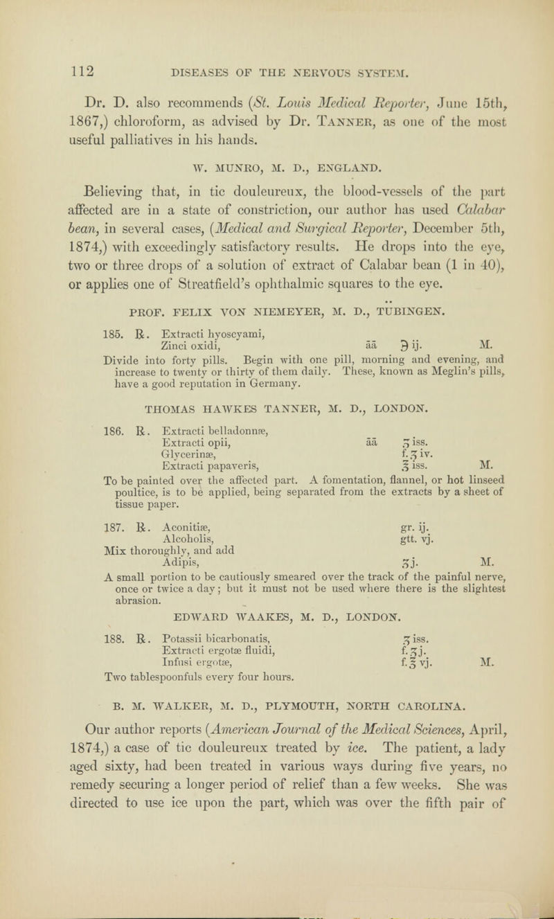 Dr. D. also recommends (St. Louis Jfedical Reporter, June 15th, 1867,) chloroform, as advised by Dr. Tanner, as one of the most useful palliatives in his hands. W. MUNRO, M. D., ENGLAND. Believing that, in tic douleureux, the blood-vessels of the part affected are in a state of constriction, our author has used Calabar bean, in several cases, (Medical and Surgical Reporter, December 5th, 1874,) with exceedingly satisfactory results. He drops into the eye, two or three drops of a solution of extract of Calabar bean (1 in 40), or applies one of Streatfield's ophthalmic squares to the eye. PROF. FELIX VON NIEMEYER, M. D., TUBINGEN. 185. R. Extracti hyoscyami, Zinci oxidi, aa J) ij. M. Divide into forty pills. Begin with one pill, morning and evening, and increase to twenty or thirty of them daily. These, known as Meglin's pills, have a good reputation in Germany. THOMAS HAWKES TANNER, M. D., LONDON. 186. R. Extracti belladonna, Extracti opii, aa, % iss. Glycerinae, f. 7>1V- Extracti papaveris, % iss. M. To be painted over the affected part. A fomentation, flannel, or hot linseed poultice, is to be applied, being separated from the extracts by a sheet of tissue paper. 187. R. Aconitise, gr. ij. Alcoholis, gtt. vj. Mix thoroughly, and add Adipis, 5jj. M. A small portion to be cautiously smeared over the track of the painful nerve, once or twice a day; but it must not be used where there is the slightest abrasion. EDWARD WAAKES, M. D., LONDON. 188. R. Potassii bicarbonatis, 3 iss. Extracti ergotae fluidi, f-.^j- Infusi ergotse, M. Two tablespoonfuls every four hours. B. M. WALKER, M. D., PLYMOUTH, NORTH CAROLINA. Our author reports {American Journal of the Medical Sciences, April, 1874,) a case of tic douleureux treated by ice. The patient, a lady aged sixty, had been treated in various ways during five years, no remedy securing a longer period of relief than a few weeks. She wras directed to use ice upon the part, which was over the fifth pair of