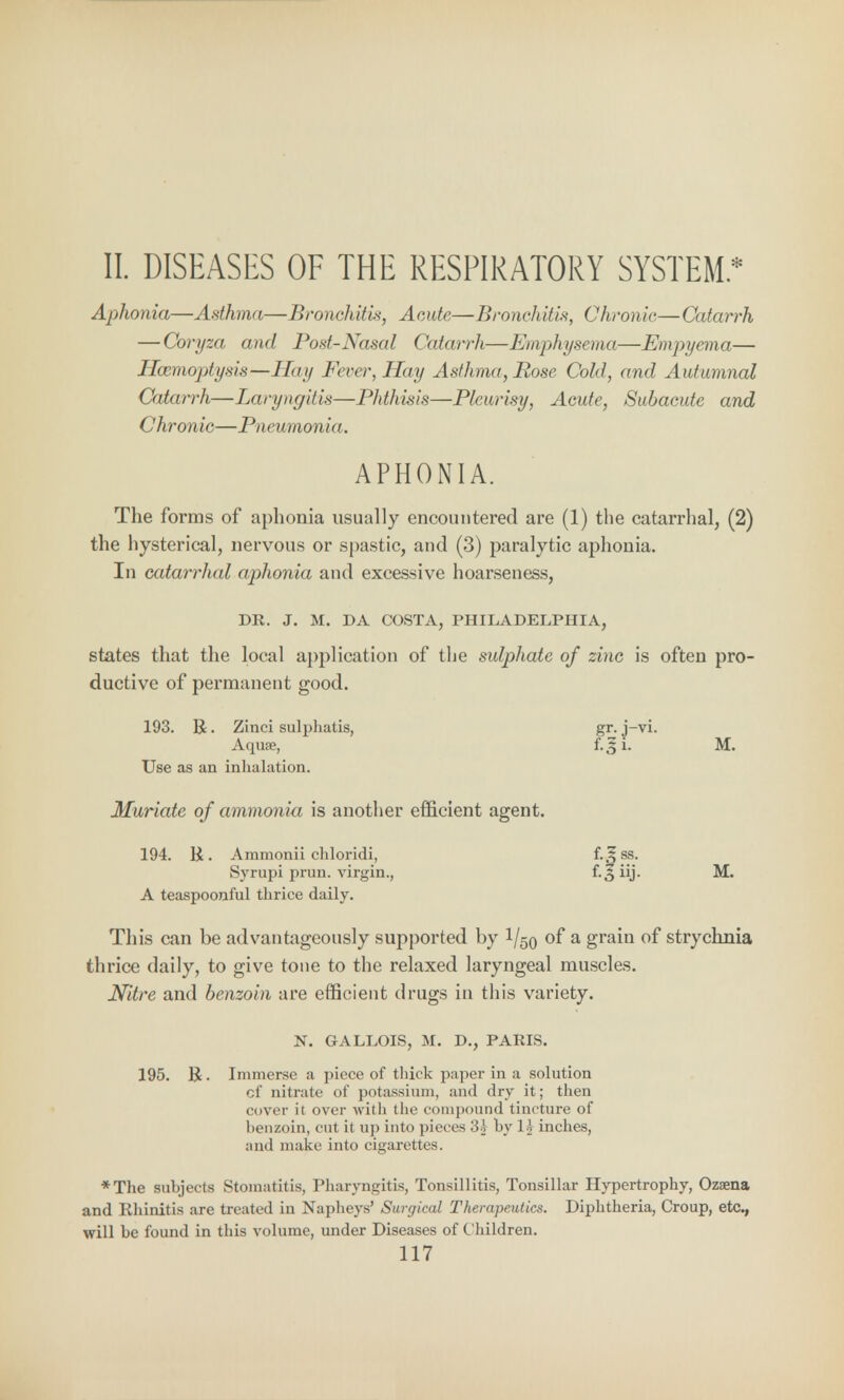 II. DISEASES OF THE RESPIRATORY SYSTEM* Aphonia—Asthma—Bronchitis, Aeide—Bronchitis, Chronic—Catarrh — Coryza and Post-Nasal Catarrli—Emphysema—Empyema— Haemoptysis— Hay Fever, Hay Asthma, Rose Cold, and Autumnal Catarrh—Laryngitis—Phthisis—Pleurisy, Acute, Subacute and Chronic—Pneumov i<<. APHONIA. The forms of aphonia usually encountered are (1) the catarrhal, (2) the hysterical, nervous or spastic, and (3) paralytic aphonia. In catarrhal aphonia and excessive hoarseness, DR. J. M. DA COSTA, PHILADELPHIA, states that the local application of the sulphate of zinc is often pro- ductive of permanent good. 193. B. Zinci sulphatis, gr. j-vi. Aquae, M. Use as an inhalation. Muriate of ammonia is another efficient agent. 194. R. Ammonii chloridi, f.^ss. Syrupi prun. virgin., f*. ^ iij- M. A teaspoonful thrice daily. This can be advantageously supported by l/50 of a grain of strychnia thrice daily, to give tone to the relaxed laryngeal muscles. Nitre and benzoin are efficient drugs in this variety. N. GALLOIS, M. D., PARIS. 195. R. Immerse a piece of thick paper in a solution of nitrate of potassium, and dry it; then cover it over with the compound tincture of benzoin, cut it up into pieces 31 by li inches, and make into cigarettes. *The subjects Stomatitis, Pharyngitis, Tonsillitis, Tonsillar Hypertrophy, Ozaena and Rhinitis are treated in Napheys' Surgical Therapeutics. Diphtheria, Croup, etc., will be found in this volume, under Diseases of Children.