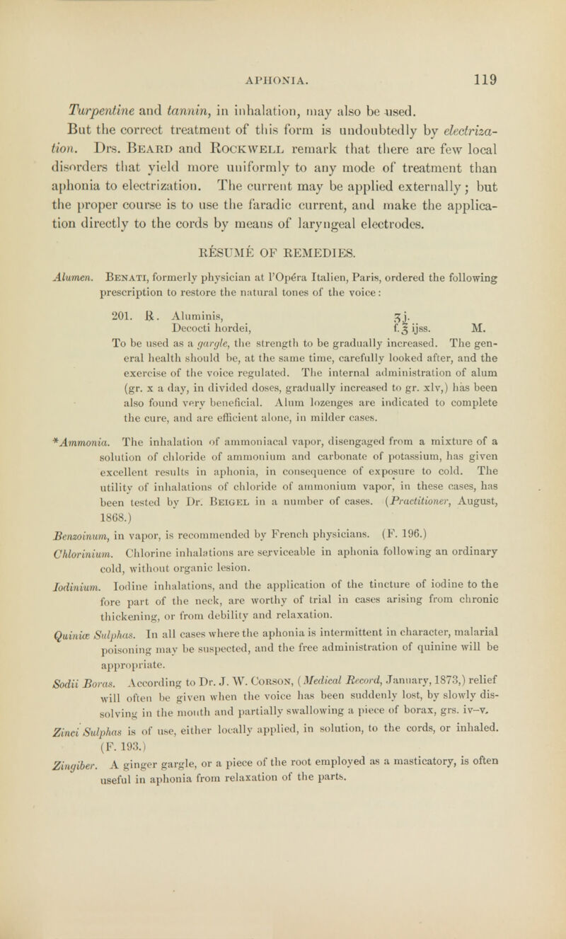 Turpentine and tannin, in inhalation, may also be used. But the correct treatment of this form is undoubtedly by electriza- tion. Drs. Beard and Rockwell remark that there are few local disorders that yield more uniformly to any mode of treatment than aphonia to electrization. The current may be applied externally; but the proper course is to use the faradic current, and make the applica- tion directly to the cords by means of laryngeal electrodes. RESUME OF REMEDIES. Alumen. Benati, formerly physician at l'Opera Italien, Paris, ordered the following prescription to restore the natural tones of the voice: 201. ft. Aluminis, tjj. Decocti hordei, f.3 ijss. M. To be used as a garc/le, the strength to be gradually increased. The gen- eral health should be, at the same time, carefully looked after, and the exercise of the voice regulated. The internal administration of alum (gr. x a day, in divided doses, gradually increased to gr. xlv,) has been also found very beneficial. Alum lozenges are indicated to complete the cure, and are efficient alone, in milder cases. *Ammonia. The inhalation of ammoniacal vapor, disengaged from a mixture of a solution of chloride of ammonium and carbonate of potassium, has given excellent results in aphonia, in consequence of exposure to cold. The utility of inhalations of chloride of ammonium vapor, in these cases, has been tested by Dr. Reigel in a number of cases. (Practitioner, August, 18G8.) Benzoinum, in vapor, is recommended by French physicians. (F. 196.) Chlorinium. Chlorine inhalations are serviceable in aphonia following an ordinary cold, without organic lesion. Jodiniuvi. Iodine inhalations, and the application of the tincture of iodine to the fore part of the neck, are worthy of trial in cases arising from chronic thickening, or from debility and relaxation. Quinue Sulphas. In all cases where the aphonia is intermittent in character, malarial poisoning may be suspected, and the free administration of quinine will be appropriate. Sodii Boras. According to Dr. J. W. Corson, (Medical Record, January, 1873,) relief will often be given when the voice has been suddenly lost, by slowly dis- solving in the mouth and partially swallowing a piece of borax, grs. iv-v. Zinci Sulphas is of use, either locally applied, in solution, to the cords, or inhaled. (F. 193.) Zingiber. A ginger gargle, or a piece of the root employed as a masticatory, is often useful in aphonia from relaxation of the parts.