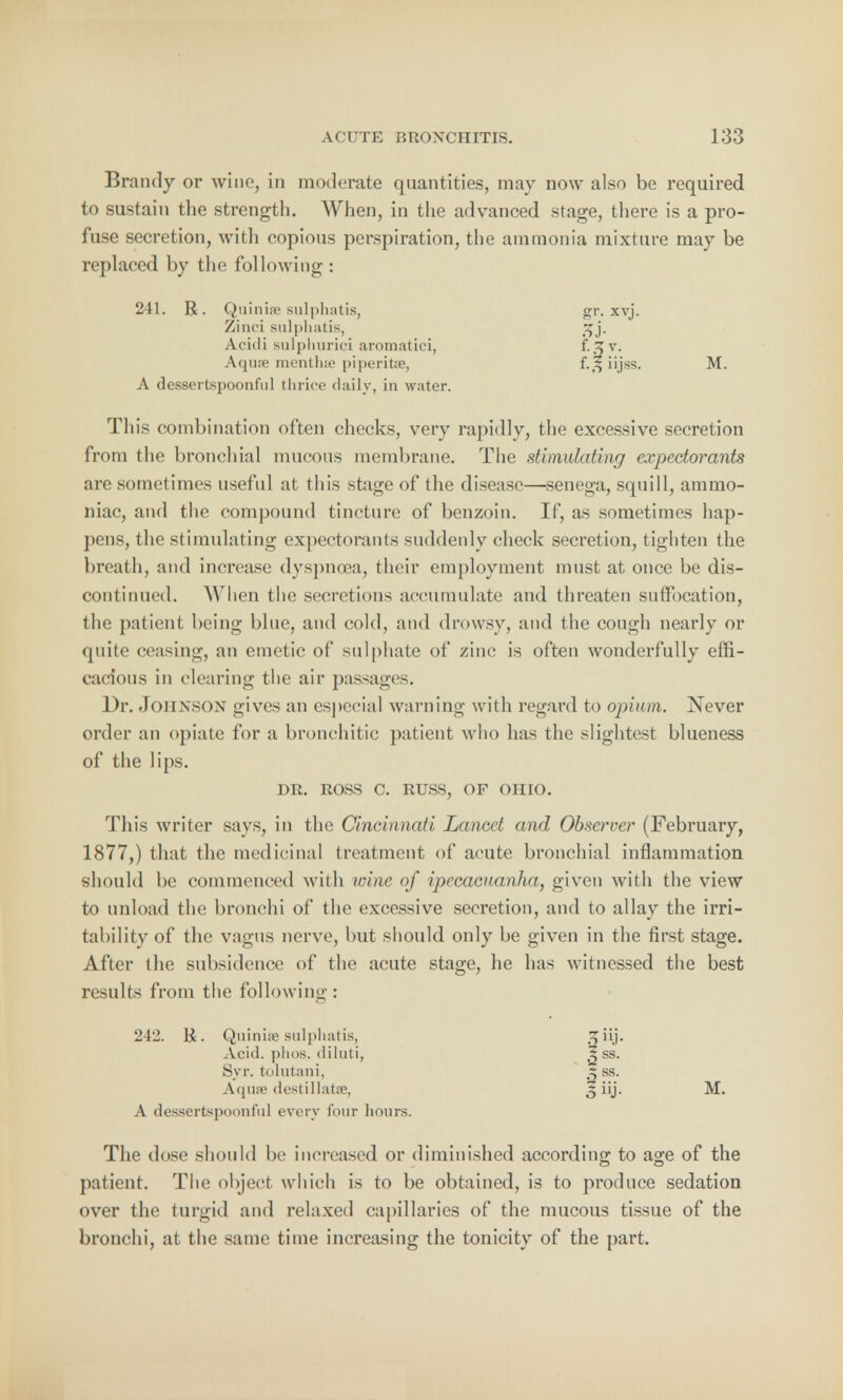 Brandy or wine, in moderate quantities, may now also be required to sustain the strength. When, in the advanced stage, there is a pro- fuse secretion, with copious perspiration, the ammonia mixture may be replaced by the following: 241. R. Quiniae sulphatis, gr. xvj. Zinci sulphatis, 3j. Acidi sulphurici aromatici, f-o v. Aqufe mentlue piperita, iijss. M. A dessertspoonful thrice daily, in water. This combination often checks, very rapidly, the excessive secretion from the bronchial mucous membrane. The stimulating expectorants are sometimes useful at this stage of the disease—senega, squill, ammo- niac, and the compound tincture of benzoin. If, as sometimes hap- pens, the stimulating expectorants suddenly check secretion, tighten the breath, and increase dyspnoea, their employment must at once be dis- continued. When the secretions accumulate and threaten suffocation, the patient being blue, and cold, and drowsy, and the cough nearly or quite ceasing, an emetic of sulphate of zinc is often wonderfully effi- cacious in clearing the air passages. Dr. Job NSON gives an especial warning with regard to opium. Never order an opiate for a bronchitic patient who has the slightest blueness of the lips. DR. ROSS C. RUSS, OF OHIO. This writer says, in the Cincinnati Lancet and Observer (February, 1877,) that the medicinal treatment of acute bronchial inflammation should be commenced with wine of ipecacuanha, given with the view to unload the bronchi of the excessive secretion, and to allay the irri- tability of the vagus nerve, but should only be given in the first stage. After the subsidence of the acute stage, he has witnessed the best results from the following : 242. H. Quiniae sulphatis, Acid, plios. diluti, Syr. to 1 ntani, Aqnre destillatte, A dessertspoonful every four hours The dose should be increased or diminished according to age of the patient. The object which is to be obtained, is to produce sedation over the turgid and relaxed capillaries of the mucous tissue of the bronchi, at the same time increasing the tonicity of the part. •3ss- z ss. fiij. M.