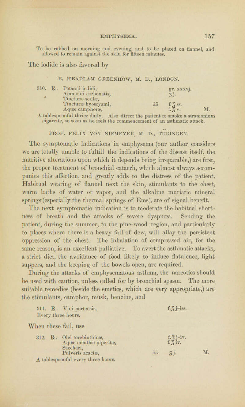 To be rubbed on morning and evening, and to be placed on flannel, and allowed to remain against the skin for fifteen minutes. The iodide is also favored by E. HEADLAM GREENHOW, M. D., LONDON. 310. R. Potassii iodidi, gr. xxxvj. Ammonii carbonatis, 3j\ Tinctura? scillse, Tincturae hyoscyami, aa f.Sss. Aquae camphorse, v, M. A tablespoonful thrice daily. Also direct the patient to smoke a stramonium cigarette, so soon as he feels the commencement of an asthmatic attack. PROF. FELIX VON NIEMEYER, M. D., TUBIXOEW The symptomatic indications in emphysema (our author considers we are totally unable to fulfill the indications of the disease itself, the nutritive alterations upon which it depends being irreparable,) are first, the proper treatment of bronchial catarrh, which almost always accom- panies this affection, and greatly adds to the distress of the patient. Habitual wearing of flannel next the skin, stimulants to the chest, warm baths of water or vapor, and the alkaline muriatic mineral springs (especially the thermal springs of Ems), are of signal benefit. The next symptomatic indication is to moderate the habitual short- ness of breath and the attacks of severe dyspnoea. Sending the patient, during the summer, to the pine-wood region, and particularly to places where there is a heavy fall of dew, will allay the persistent oppression of the chest. The inhalation of compressed air, for the same reason, is an excellent palliative. To avert the asthmatic attacks, a strict diet, the avoidance of food likely to induce flatulence, light suppers, and the keeping of the bowels open, are required. During the attacks of emphysematous asthma, the narcotics should be used with caution, unless called for by bronchial spasm. The more suitable remedies (beside the emetics, which are very appropriate,) are the stimulants, camphor, musk, benzine, and 311. R. Vini portensis, f.5j-iss. Every three hours. When these fail, use 312. R. Olei terebinthinse, f.Jj-iv. Aqua? menthaj piperita?, i.% iv. Sacchari, Pulveris acacise, aa Jjj. M. A tablespoonful every three hours.
