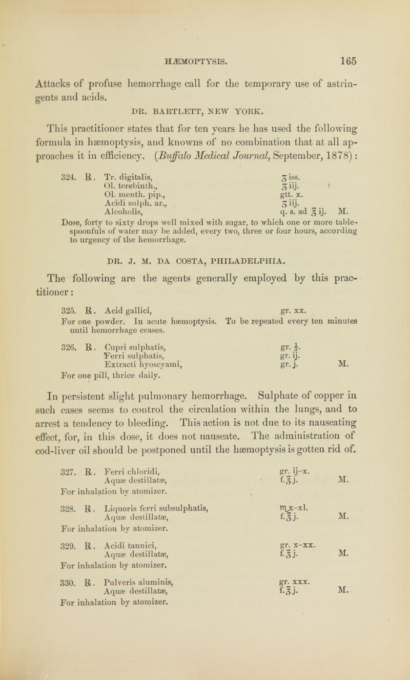 Attacks of profuse hemorrhage call for the temporary use of astrin- gents and acids. DR. BARTLETT, NEW YORK. This practitioner states that for ten years he has used the following formula in haemoptysis, and knowns of no combination that at all ap- proaches it in efficiency. [Buffalo Medical Journal, September, 1878): 324. R. Tr. digitalis, ,^iss. Ol. terebinth., 1 01. menth. pip., gtt. x. Acidi sulph. ar., 5 iij. Alcoholis, q. s. ad ^ ij. M. Dose, forty to sixty drops well mixed with sugar, to which one or more table- spoonfuls of water may be added, every two, three or four hours, according to urgency of the hemorrhage. DR. J. M. DA COSTA, PHILADELPHIA. The following are the agents generally employed by this prac- titioner : 325. R. Acid gallici, gr. xx. For one powder. In acute haemoptysis. To be repeated every ten minutes until hemorrhage ceases. 32G. R. Cupri sulphatis, gr-J- Ferri sulphatis, gr. ij. Extracti hyoscyami, gr-j- For one pill, thrice daily. In persistent slight pulmonary hemorrhage. Sulphate of copper in such cases seems to control the circulation within the lungs, and to arrest a tendency to bleeding. This action is not due to its nauseating effect, for, in this dose, it does not nauseate. The administration of cod-liver oil should be postponed until the haemoptysis is gotten rid of. 327. R. Ferri chloridi, gr. ij-x. Aquae destillatse, f-5J. M. For inhalation by atomizer. 328. R. Liquoria ferri subsulphatis, n\x-xl. Aqua? destillatse, f-5j- M. For inhalation by atomizer, 329. R. Acidi tannici, Aqine destillatse For inhalation by atomizer 330. R. Pulveris alumin Aquse destillatae For inhalation by atomizer, 329. R. Acidi tannici, gr. x-xx. Aquae destillatse, f.|j. M. 330. R. Pulveris aluminis, gr. xxx. Aqiue destillatae, f.^j. M-