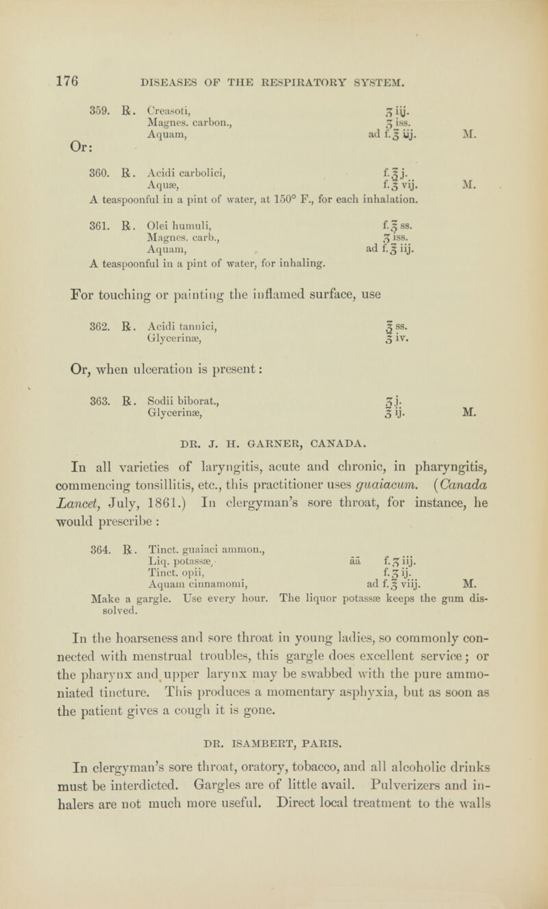 359. R. Creasoti, g iy. Magnes. carbon., 2 i.ss. Aquam, ad £J uj. M. Or: 360. R. Acidi carbolici, f.^j. Aquae, f-5 vij- M. A teaspoonful in a pint of water, at 150° F., for each inhalation. 361. R. Olei hamuli, f.|ss. Magnes. carl)., % iss. Aquam, ad fTj iij. A teaspoonful in a pint of water, for inhaling. For touching or painting the inflamed surface, use 362. R. Acidi tannici, .| ss. Glycerin®, 5 iv. Or, when ulceration is present: 363. R. Sodii biborat., Glycerinae, 5 ij. M. DR. J. H. GARNER, CANADA. In all varieties of laryngitis, acute and chronic, in pharyngitis, commencing tonsillitis, etc., this practitioner uses guaiacum. (Canada Lancet, July, 1861.) In clergyman's sore throat, for instance, he would prescribe : 364. R. Tinct. guaiaci amnion., Liq. potiissae, aa f-.^iij- Tinct. opii, ij. Aquam cinnamomi, ad f.5 viij. M. Make a gargle. Use every hour. The liquor potassae keeps the gum dis- solved. In the hoarseness and sore throat in young ladies, so commonly con- nected with menstrual troubles, this gargle does excellent service; or the pharynx and upper larynx may be swabbed with the pure ammo- niated tincture. This produces a momentary asphyxia, but as soon as the patient gives a cough it is gone. DR. ISAMBERT, PARIS. In clergyman's sore throat, oratory, tobacco, and all alcoholic drinks must be interdicted. Gargles are of little avail. Pulverizers and in- halers are not much more useful. Direct local treatment to the walls