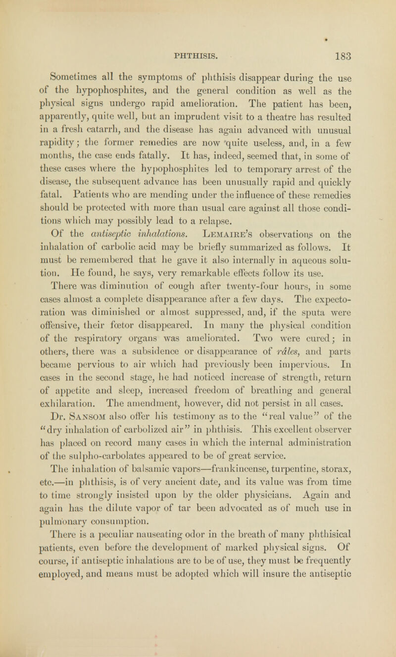Sometimes all the symptoms of phthisis disappear during the use of the hypophosphites, and the general condition as well as the physical signs undergo rapid amelioration. The patient has been, apparently, quite well, but an imprudent visit to a theatre has resulted in a fresh catarrh, and the disease has again advanced with unusual rapidity; the former remedies are now quite useless, and, in a few months, the case ends fatally. It has, indeed, seemed that, in some of these eases where the hypophosphites led to temporary arrest of the disease, the subsequent advance has been unusually rapid and quickly fatal. Patients who are mending under the influence of these remedies should be protected with more than usual care against all those condi- tions which may possibly lead to a relapse. Of the antiseptic inhalations. Lemaire's observation^ on the inhalation of carbolic acid may be briefly summarized as follows. It must be remembered that he gave it also internally in aqueous solu- tion. He found, he says, very remarkable effects follow its use. There was diminution of cough after twenty-four hours, in some cases almost a complete disappearance after a few days. The expecto- ration was diminished or almost suppressed, and, if the sputa were offensive, their fcetor disappeared. In many the physical condition of the respiratory organs was ameliorated. Two were cured; in others, there was a subsidence or disappearance of rales, and parts became pervious to air which had previously been impervious. In cases in the second stage, he had noticed increase of strength, return of appetite and sleep, increased freedom of breathing and general exhilaration. The amendment, however, did not persist in all cases. Dr. Sansom also offer his testimony as to the real value of the dry inhalation of carbolized air in phthisis. This excellent observer has placed on record many cases in which the internal administration of the sulpho-carbolates appeared to be of great service. The inhalation of balsamic vapors—frankincense, turpentine, storax, etc.—in phthisis, is of very ancient date, and its value was from time to time strongly insisted upon by the older physicians. Again and again has the dilute vapor of tar been advocated as of much use in pu 1 m< marv consumption. There is a peculiar nauseating odor in the breath of many phthisical patients, even before the development of marked physical signs. Of course, if antiseptic inhalations are to be of use, they must be frequently employed, and means must be adopted which will insure the antiseptic