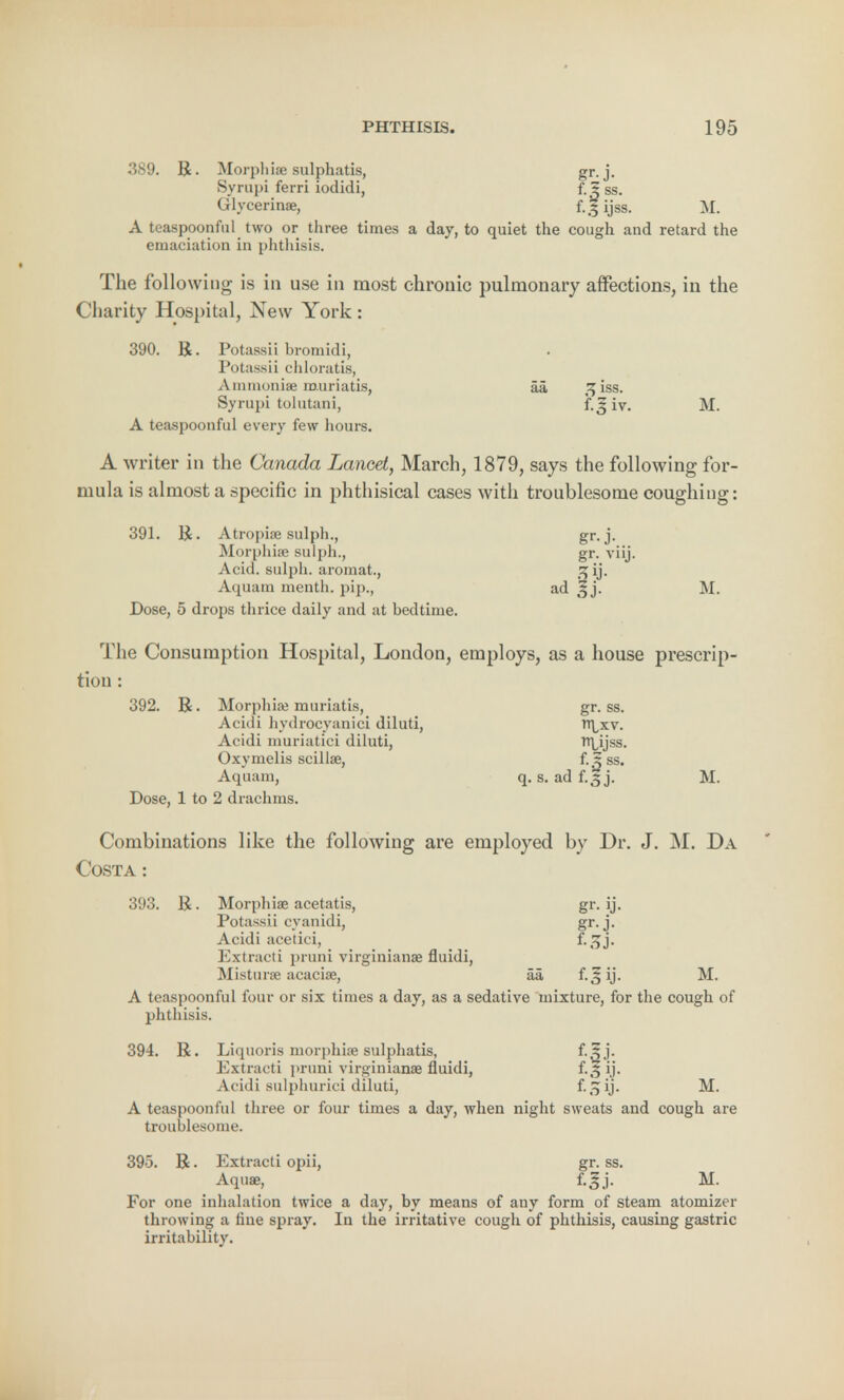 389. R. Morphia; sulphatis, gr. j. Syrupi ferri lodidi, f. 5 ss. Glycerinae, f..5 ijss. M. A teaspoonful two or three times a day, to quiet the cough and retard the emaciation in phthisis. The following is in use in most chronic pulmonary affections, in the Charity Hospital, New York : 390. R. Potassii hromidi, Potassii chloratis, Ammonia; muriatis, aa ,^iss. Syrupi tolutani, f-Siv. M. A teaspoonful every few hours. A writer in the Canada Lancet, March, 1879, says the following for- mula is almost a specific in phthisical cases with troublesome coughing: 391. R. Atropiae sulph., gr.j- Morphia; sulph., gr. viij. Acid, sulph. aromat., 2 ij. Aquam menth. pip., ad ^ j. M. Dose, 5 drops thrice daily and at bedtime. The Consumption Hospital, London, employs, as a house prescrip- tion : 392. R. Morphia; muriatis, gr. ss. Acidi hydrocyanici diluti, W[,xv. Acidi muriatici diluti, tt\,ijss. Oxymelis scillse, f.^ ss. Aquam, q. s. ad f.3 j. M. Dose, 1 to 2 drachms. Combinations like the following are employed by Dr. J. M. Da Costa : 393. R. Morphia; acetatis, gr. ij. Potassii cyanidi, gr-j- Acidi acetici, f-.^j- Eztracti pruni virginianse fluidi, Mistura acacise, aa f.^ ij. M. A teaspoonful four or six times a day, as a sedative mixture, for the cough of phthisis. 394. R. Liquoris morphia? sulphatis, Extracti pruni virginianae fluidi, f.ij. Acidi sulphurici diluti, f-oij- M. A teaspoonful three or four times a day, when night sweats and cough are troublesome. 395. R. Extracti opii, gr. ss. Aquae, f.gj. M. For one inhalation twice a day, by means of any form of steam atomizer throwing a fine spray. In the irritative cough of phthisis, causing gastric irritability.