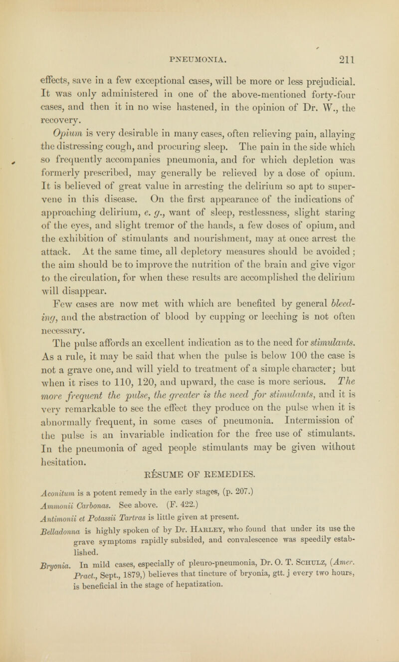 effects, save in a few exceptional cases, will be more or less prejudicial. It was only administered in one of the above-mentioned forty-four cases, and then it in no wise hastened, in the opinion of Dr. W., the recovery. Opium is very desirable in many cases, often relieving pain, allaying the distreasing cough, and procuring sleep. The pain in the side which so frequently accompanies pneumonia, and for which depletion was formerly prescribed, may generally be relieved by a dose of opium. It is believed of great value in arresting the delirium so apt to super- vene in this disease. On the first appearance of the indications of approaching delirium, e. g., want of sleep, restlessness, slight staring of the eyes, and slight tremor of the hands, a few doses of opium, and the exhibition of stimulants and nourishment, may at once arrest the attack. At the same time, all depletory measures should be avoided ; the aim should be to improve the nutrition of the brain and give vigor to the circulation, for when these results are accomplished the delirium will disappear. Few cases are now met with which are benefited by general bleed- ing, and the abstraction of blood by cupping or leeching is not often necessary. The pulse affords an excellent indication as to the need for stimulants. As a rule, it may be said that when the pulse is below 100 the case is not a grave one, and will yield to treatment of a simple character; but when it rises to 110, 120, and upward, the case is more serious. The more frequent the pulse, the greater is the need for stimulants, and it is very remarkable to see the effect they produce on the pulse when it is abnormally frequent, in some cases of pneumonia. Intermission of the pulse is an invariable indication for the free use of stimulants. In the pneumonia of aged people stimulants may be given without hesitation. RESUME OF REMEDIES. Aconitum is a potent remedy in the early stages, (p. 207.) Ammonii Carbonas. See above. (F. 422.) Antimonii et Potassii Tartras is little given at present. Belladonna is highly spoken of by Dr. Harley, who found that under its use the grave symptoms rapidly subsided, and convalescence was speedily estab- lished. Bryonia. In mild cases, especially of pleuro-pneumonia, Dr. O. T. Schtoz, (Amer. Pract., Sept., 1879,) believes that tincture of bryonia, gtt. j every two hours, is beneficial in the stage of hepatization.