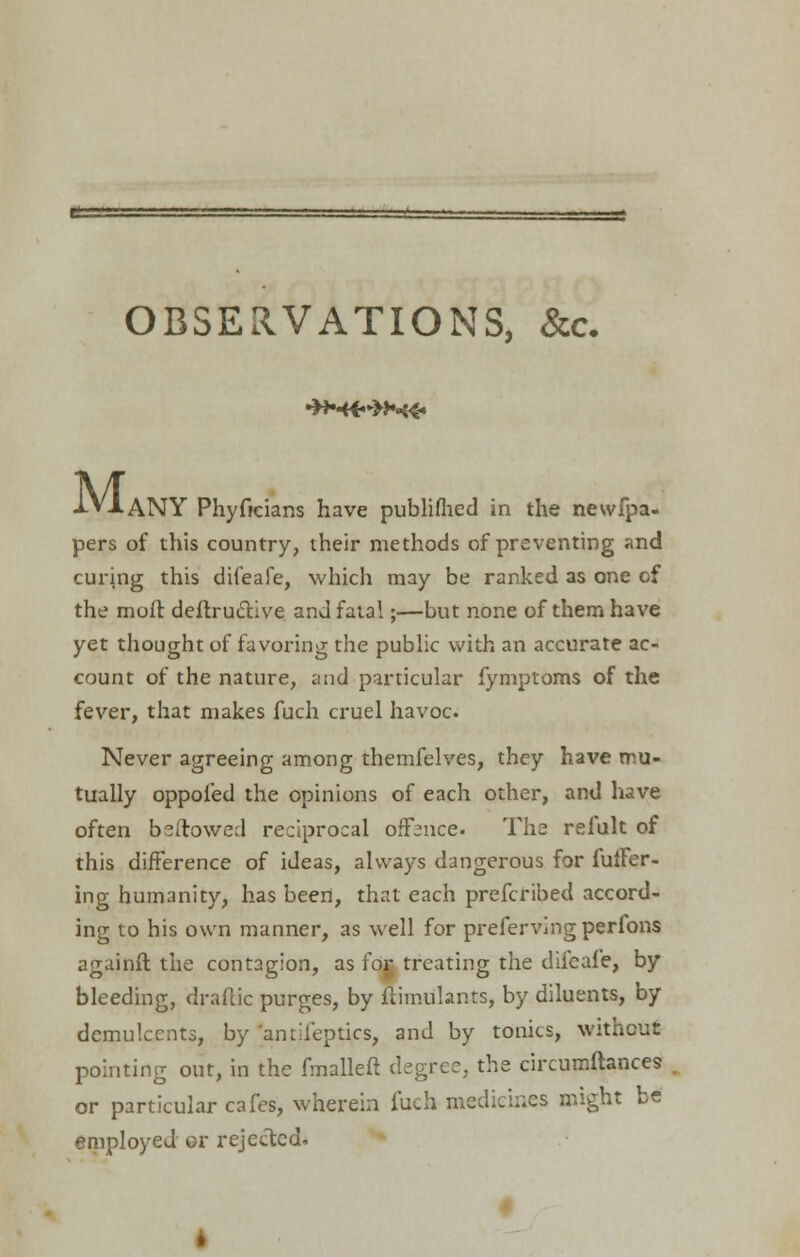 •H*«>H<«. M, • ANY Phyfkians have publiflied in the newfpa- pers of this country, their methods of preventing and curing this difeafe, which may be ranked as one of the moft deftru&ive and fata!;—but none of them have yet thought of favoring the public with an accurate ac- count of the nature, and particular fymptoms of the fever, that makes fuch cruel havoc Never agreeing among themfelves, they have mu- tually oppoied the opinions of each other, and have often bsftowed reciprocal offence. The relult of this difference of ideas, always dangerous for fufFer- ing humanity, has been, that each prefcribed accord- ing to his own manner, as well for preferving perions againft the contagion, as for treating the difeafe, by bleeding, draftic purges, by fiimulants, by diluents, by demulcents, by 'antil'eptics, and by tonics, without pointing out, in the fmalleft degree, the circumftances or particular cafes, wherein fuch medicines might be employed or rejected.