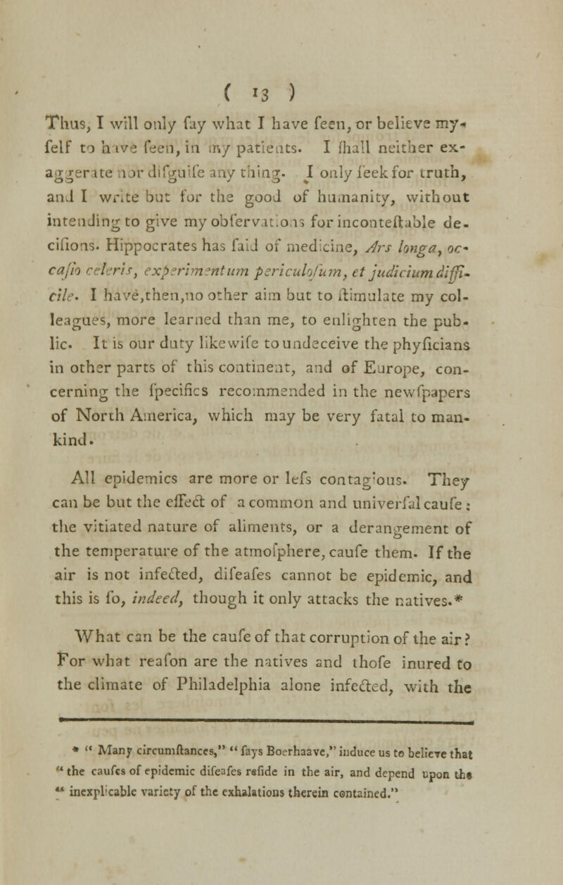 Thus, I will only fay what I have feen, or believe my* felf to irive feen, in my patients. I fhall neither ex- r ite lot difgutfe any thing. I only i'eekfor truth, an J I write but for ths good of hu.nanity, without intending to give my obfervations for inconteftuble de- ciiions. Hippocrates has faiJ of medicine, Ars longa, oc* cajio ceteris, experimentum periculofum, et judicium diffi- cile. I have,then,no other aim but to hVimulate my col- leagues, more learned than me, to enlighten the pub- lic. It is our duty like wife to undeceive the phyficians in other parts of this continent, and of Europe, con- cerning the i'pecifics recommended in the newfpapers of North America, which may be very fatal to man- kind. All epidemics are more or lefs contag:ous. They can be but the efFect of a common and univerfalcaufe : the vitiated nature of aliments, or a derangement of the temperature of the atmofphere, caufe them. If the air is not infefted, difeafes cannot be epidemic, and this is fo, indeed, though it only attacks the natives.* What can be the caufe of that corruption of the air? For what reafon are the natives and ihofe inured to the climate of Philadelphia alone infefted, with the *  Many circumftanccs,  fays Boerhaave, induce us to belicTe that the caufes of epidemic difeafes rsfide in the air, and depend upon the ■ inexpl;cable variety of the exhalations therein contained.